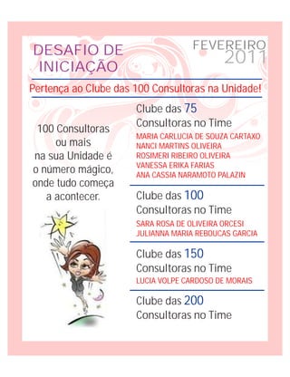 DESAFIO DE                          FEVEREIRO
 INICIAÇÃO
                                           2011
Pertença ao Clube das 100 Consultoras na Unidade!
                      Clube das 75
                      Consultoras no Time
 100 Consultoras
                      MARIA CARLUCIA DE SOUZA CARTAXO
     ou mais          NANCI MARTINS OLIVEIRA
na sua Unidade é      ROSIMERI RIBEIRO OLIVEIRA
                      VANESSA ERIKA FARIAS
o número mágico,      ANA CASSIA NARAMOTO PALAZIN
onde tudo começa
   a acontecer.       Clube das 100
                      Consultoras no Time
                      SARA ROSA DE OLIVEIRA ORCESI
                      JULIANNA MARIA REBOUCAS GARCIA

                      Clube das 150
                      Consultoras no Time
                      LUCIA VOLPE CARDOSO DE MORAIS

                      Clube das 200
                      Consultoras no Time
 