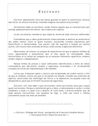 E s c r e v e r
Escrever dignamente: será isso tão-só guindar-se quem se exterioriza, através
das letras, às alturas literárias, fixando imagens com palavras preciosas?
Certamente todos os escritores, ainda mesmo aqueles que se caracterizam por
sentido absolutamente hermético, são credores de respeito.
Lícito, no entanto, considerar que importa, acima de tudo, escrever edificando.
Entendemos que a ideia graficamente materializada se destina de preferência
aos salões nobres, entre os quais transita, suscitando criações educativas que
honorificam a Humanidade. Isso, porém, não lhe suprime a função em setores
outros, com muito mais extensão de força, onde atende a objetivos diferentes.
Observemos, de relance, os campos de experiência em que se agitam milhões de
seres, aguardando o pensamento que se lhes ajuste às necessidades. Não
encontramos aí os temas de simpósio ou os assuntos altamente específicos, embora
sempre dignos e indispensáveis.
Nessas linhas de provas e lutas edificantes identificamos a fome de ideias
renovadoras que derramem consolo e esperança, orientação e fé, arrebatando
corações às trevas da imponderação e da rebeldia.
Letras que traduzam apoio e socorro aos acidentados de ordem moral, a fim
de que se refaçam, escora aos que se arrastam na aflição, remédio aos enfermos do
espírito, salva-vidas aos náufragos da Terra, a se debaterem na pesada maré do
desequilíbrio, para que se firmem na praia da segurança.
Escrever, sim, mas saber o que escrevemos, como escrevemos, para que e para
quem escrevemos. Porque o sentimento gera a ideia, a ideia plasma o verbo, o verbo
estabelece a ação e a ação cria o destino. À vista disso, é preciso lembrar que de
tudo quanto escrevermos, nos quadros de hoje, a vida nos trará o reflexo
claramente exato nas telas do amanhã.
= / = / = / = / = / = / = / = / = / = / = / = / = / = / = / =
<< Do livro “Diálogo dos Vivos”, psicografia de Francisco Cândido Xavier,
J. Herculano Pires e Espíritos diversos >>
 