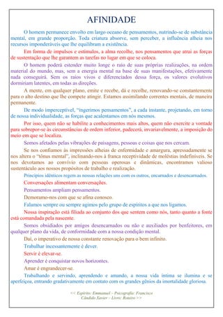 AFINIDADE
O homem permanece envolto em largo oceano de pensamentos, nutrindo-se de substância
mental, em grande proporção. Toda criatura absorve, sem perceber, a influência alheia nos
recursos imponderáveis que lhe equilibram a existência.
Em forma de impulsos e estímulos, a alma recolhe, nos pensamentos que atrai as forças
de sustentação que lhe garantem as tarefas no lugar em que se coloca.
O homem poderá estender muito longe o raio de suas próprias realizações, na ordem
material do mundo, mas, sem a energia mental na base de suas manifestações, efetivamente
nada conseguirá. Sem os raios vivos e diferenciados dessa força, os valores evolutivos
dormiriam latentes, em todas as direções.
A mente, em qualquer plano, emite e recebe, dá e recolhe, renovando-se constantemente
para o alto destino que lhe compete atingir. Estamos assimilando correntes mentais, de maneira
permanente.
De modo imperceptível, “ingerimos pensamentos”, a cada instante, projetando, em torno
de nossa individualidade, as forças que acalentamos em nós mesmos.
Por isso, quem não se habilite a conhecimentos mais altos, quem não exercite a vontade
para sobrepor-se às circunstâncias de ordem inferior, padecerá, invariavelmente, a imposição do
meio em que se localiza.
Somos afetados pelas vibrações de paisagens, pessoas e coisas que nos cercam.
Se nos confiamos às impressões alheias de enfermidade e amargura, apressadamente se
nos altera o “tônus mental”, inclinando-nos à franca receptividade de moléstias indefiníveis. Se
nos devotamos ao convívio com pessoas operosas e dinâmicas, encontramos valioso
sustentáculo aos nossos propósitos de trabalho e realização.
Princípios idênticos regem as nossas relações uns com os outros, encarnados e desencarnados.
Conversações alimentam conversações.
Pensamentos ampliam pensamentos.
Demoramo-nos com que se afina conosco.
Falamos sempre ou sempre agimos pelo grupo de espíritos a que nos ligamos.
Nossa inspiração está filiada ao conjunto dos que sentem como nós, tanto quanto a fonte
está comandada pela nascente.
Somos obsidiados por amigos desencarnados ou não e auxiliados por benfeitores, em
qualquer plano da vida, de conformidade com a nossa condição mental.
Daí, o imperativo de nossa constante renovação para o bem infinito.
Trabalhar incessantemente é dever.
Servir é elevar-se.
Aprender é conquistar novos horizontes.
Amar é engrandecer-se.
Trabalhando e servindo, aprendendo e amando, a nossa vida íntima se ilumina e se
aperfeiçoa, entrando gradativamente em contato com os grandes gênios da imortalidade gloriosa.
<< Espírito: Emmanuel – Psicografia: Francisco
Cândido Xavier – Livro: Roteiro >>
 