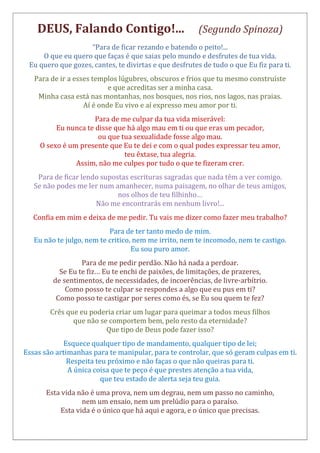 DEUS, Falando Contigo!... (Segundo Spinoza)
“Para de ficar rezando e batendo o peito!...
O que eu quero que faças é que saias pelo mundo e desfrutes de tua vida.
Eu quero que gozes, cantes, te divirtas e que desfrutes de tudo o que Eu fiz para ti.
Para de ir a esses templos lúgubres, obscuros e frios que tu mesmo construíste
e que acreditas ser a minha casa.
Minha casa está nas montanhas, nos bosques, nos rios, nos lagos, nas praias.
Aí é onde Eu vivo e aí expresso meu amor por ti.
Para de me culpar da tua vida miserável:
Eu nunca te disse que há algo mau em ti ou que eras um pecador,
ou que tua sexualidade fosse algo mau.
O sexo é um presente que Eu te dei e com o qual podes expressar teu amor,
teu êxtase, tua alegria.
Assim, não me culpes por tudo o que te fizeram crer.
Para de ficar lendo supostas escrituras sagradas que nada têm a ver comigo.
Se não podes me ler num amanhecer, numa paisagem, no olhar de teus amigos,
nos olhos de teu filhinho…
Não me encontrarás em nenhum livro!...
Confia em mim e deixa de me pedir. Tu vais me dizer como fazer meu trabalho?
Para de ter tanto medo de mim.
Eu não te julgo, nem te critico, nem me irrito, nem te incomodo, nem te castigo.
Eu sou puro amor.
Para de me pedir perdão. Não há nada a perdoar.
Se Eu te fiz… Eu te enchi de paixões, de limitações, de prazeres,
de sentimentos, de necessidades, de incoerências, de livre-arbítrio.
Como posso te culpar se respondes a algo que eu pus em ti?
Como posso te castigar por seres como és, se Eu sou quem te fez?
Crês que eu poderia criar um lugar para queimar a todos meus filhos
que não se comportem bem, pelo resto da eternidade?
Que tipo de Deus pode fazer isso?
Esquece qualquer tipo de mandamento, qualquer tipo de lei;
Essas são artimanhas para te manipular, para te controlar, que só geram culpas em ti.
Respeita teu próximo e não faças o que não queiras para ti.
A única coisa que te peço é que prestes atenção a tua vida,
que teu estado de alerta seja teu guia.
Esta vida não é uma prova, nem um degrau, nem um passo no caminho,
nem um ensaio, nem um prelúdio para o paraíso.
Esta vida é o único que há aqui e agora, e o único que precisas.
 