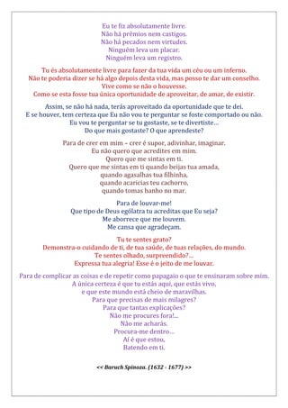 Eu te fiz absolutamente livre.
Não há prêmios nem castigos.
Não há pecados nem virtudes.
Ninguém leva um placar.
Ninguém leva um registro.
Tu és absolutamente livre para fazer da tua vida um céu ou um inferno.
Não te poderia dizer se há algo depois desta vida, mas posso te dar um conselho.
Vive como se não o houvesse.
Como se esta fosse tua única oportunidade de aproveitar, de amar, de existir.
Assim, se não há nada, terás aproveitado da oportunidade que te dei.
E se houver, tem certeza que Eu não vou te perguntar se foste comportado ou não.
Eu vou te perguntar se tu gostaste, se te divertiste…
Do que mais gostaste? O que aprendeste?
Para de crer em mim – crer é supor, adivinhar, imaginar.
Eu não quero que acredites em mim.
Quero que me sintas em ti.
Quero que me sintas em ti quando beijas tua amada,
quando agasalhas tua filhinha,
quando acaricias teu cachorro,
quando tomas banho no mar.
Para de louvar-me!
Que tipo de Deus ególatra tu acreditas que Eu seja?
Me aborrece que me louvem.
Me cansa que agradeçam.
Tu te sentes grato?
Demonstra-o cuidando de ti, de tua saúde, de tuas relações, do mundo.
Te sentes olhado, surpreendido?…
Expressa tua alegria! Esse é o jeito de me louvar.
Para de complicar as coisas e de repetir como papagaio o que te ensinaram sobre mim.
A única certeza é que tu estás aqui, que estás vivo,
e que este mundo está cheio de maravilhas.
Para que precisas de mais milagres?
Para que tantas explicações?
Não me procures fora!...
Não me acharás.
Procura-me dentro…
Aí é que estou,
Batendo em ti.
<< Baruch Spinoza. (1632 - 1677) >>
 