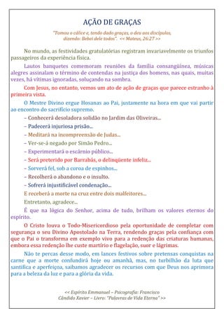 AÇÃO DE GRAÇAS
"Tomou o cálice e, tendo dado graças, o deu aos discípulos,
dizendo: Bebei dele todos”. << Mateus, 26:27 >>
No mundo, as festividades gratulatórias registram invariavelmente os triunfos
passageiros da experiência física.
Lautos banquetes comemoram reuniões da família consangüínea, músicas
alegres assinalam o término de contendas na justiça dos homens, nas quais, muitas
vezes, há vítimas ignoradas, soluçando na sombra.
Com Jesus, no entanto, vemos um ato de ação de graças que parece estranho à
primeira vista.
O Mestre Divino ergue Hosanas ao Pai, justamente na hora em que vai partir
ao encontro do sacrifício supremo.
– Conhecerá desoladora solidão no Jardim das Oliveiras...
– Padecerá injuriosa prisão...
– Meditará na incompreensão de Judas...
– Ver-se-á negado por Simão Pedro...
– Experimentará o escárnio público...
– Será preterido por Barrabás, o delinqüente infeliz...
– Sorverá fel, sob a coroa de espinhos...
– Recolherá o abandono e o insulto.
– Sofrerá injustificável condenação...
E receberá a morte na cruz entre dois malfeitores...
Entretanto, agradece...
É que na lógica do Senhor, acima de tudo, brilham os valores eternos do
espírito.
O Cristo louva o Todo-Misericordioso pela oportunidade de completar com
segurança o seu Divino Apostolado na Terra, rendendo graças pela confiança com
que o Pai o transforma em exemplo vivo para a redenção das criaturas humanas,
embora essa redenção lhe custe martírio e flagelação, suor e lágrimas.
Não te percas desse modo, em lances festivos sobre pretensas conquistas na
carne que a morte confundirá hoje ou amanhã, mas, no turbilhão da luta que
santifica e aperfeiçoa, saibamos agradecer os recursos com que Deus nos aprimora
para a beleza da luz e para a glória da vida.
<< Espírito Emmanuel – Psicografia: Francisco
Cândido Xavier – Livro: “Palavras de Vida Eterna” >>
 