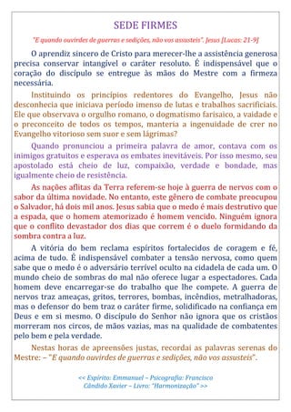 SEDE FIRMES
"E quando ouvirdes de guerras e sedições, não vos assusteis". Jesus [Lucas: 21-9]
O aprendiz sincero de Cristo para merecer-lhe a assistência generosa
precisa conservar intangível o caráter resoluto. É indispensável que o
coração do discípulo se entregue às mãos do Mestre com a firmeza
necessária.
Instituindo os princípios redentores do Evangelho, Jesus não
desconhecia que iniciava período imenso de lutas e trabalhos sacrificiais.
Ele que observava o orgulho romano, o dogmatismo farisaico, a vaidade e
o preconceito de todos os tempos, manteria a ingenuidade de crer no
Evangelho vitorioso sem suor e sem lágrimas?
Quando pronunciou a primeira palavra de amor, contava com os
inimigos gratuitos e esperava os embates inevitáveis. Por isso mesmo, seu
apostolado está cheio de luz, compaixão, verdade e bondade, mas
igualmente cheio de resistência.
As nações aflitas da Terra referem-se hoje à guerra de nervos com o
sabor da última novidade. No entanto, este gênero de combate preocupou
o Salvador, há dois mil anos. Jesus sabia que o medo é mais destrutivo que
a espada, que o homem atemorizado é homem vencido. Ninguém ignora
que o conflito devastador dos dias que correm é o duelo formidando da
sombra contra a luz.
A vitória do bem reclama espíritos fortalecidos de coragem e fé,
acima de tudo. É indispensável combater a tensão nervosa, como quem
sabe que o medo é o adversário terrível oculto na cidadela de cada um. O
mundo cheio de sombras do mal não oferece lugar a espectadores. Cada
homem deve encarregar-se do trabalho que lhe compete. A guerra de
nervos traz ameaças, gritos, terrores, bombas, incêndios, metralhadoras,
mas o defensor do bem traz o caráter firme, solidificado na confiança em
Deus e em si mesmo. O discípulo do Senhor não ignora que os cristãos
morreram nos circos, de mãos vazias, mas na qualidade de combatentes
pelo bem e pela verdade.
Nestas horas de apreensões justas, recordai as palavras serenas do
Mestre: – "E quando ouvirdes de guerras e sedições, não vos assusteis".
<< Espírito: Emmanuel – Psicografia: Francisco
Cândido Xavier – Livro: “Harmonização” >>
 