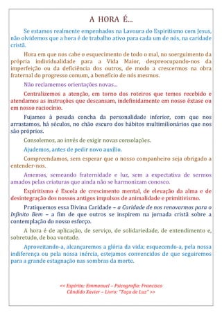 A HORA É...
Se estamos realmente empenhados na Lavoura do Espiritismo com Jesus,
não olvidemos que a hora é de trabalho ativo para cada um de nós, na caridade
cristã.
Hora em que nos cabe o esquecimento de todo o mal, no soerguimento da
própria individualidade para a Vida Maior, despreocupando-nos da
imperfeição ou da deficiência dos outros, de modo a crescermos na obra
fraternal do progresso comum, a benefício de nós mesmos.
Não reclamemos orientações novas...
Centralizemos a atenção, em torno dos roteiros que temos recebido e
atendamos as instruções que descansam, indefinidamente em nosso êxtase ou
em nosso raciocínio.
Fujamos à pesada concha da personalidade inferior, com que nos
arrastamos, há séculos, no chão escuro dos hábitos multimilionários que nos
são próprios.
Consolemos, ao invés de exigir novas consolações.
Ajudemos, antes de pedir novo auxílio.
Compreendamos, sem esperar que o nosso companheiro seja obrigado a
entender-nos.
Amemos, semeando fraternidade e luz, sem a expectativa de sermos
amados pelas criaturas que ainda não se harmonizam conosco.
Espiritismo é Escola de crescimento mental, de elevação da alma e de
desintegração dos nossos antigos impulsos de animalidade e primitivismo.
Pratiquemos essa Divina Caridade – a Caridade de nos renovarmos para o
Infinito Bem – a fim de que outros se inspirem na jornada cristã sobre a
contemplação do nosso esforço.
A hora é de aplicação, de serviço, de solidariedade, de entendimento e,
sobretudo, de boa vontade.
Aproveitando-a, alcançaremos a glória da vida; esquecendo-a, pela nossa
indiferença ou pela nossa inércia, estejamos convencidos de que seguiremos
para a grande estagnação nas sombras da morte.
<< Espírito: Emmanuel – Psicografia: Francisco
Cândido Xavier – Livro: “Taça de Luz” >>
 
