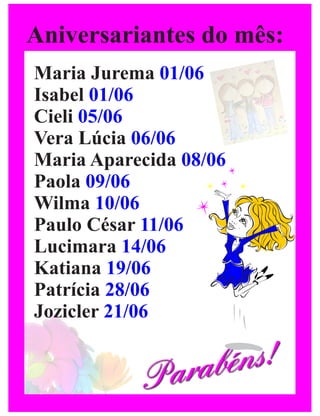 Aniversariantes do mês:
Maria Jurema 01/06
Isabel 01/06
Cieli 05/06
Vera Lúcia 06/06
Maria Aparecida 08/06
Paola 09/06
Wilma 10/06
Paulo César 11/06
Lucimara 14/06
Katiana 19/06
Patrícia 28/06
Jozicler 21/06


           Para béns!
 