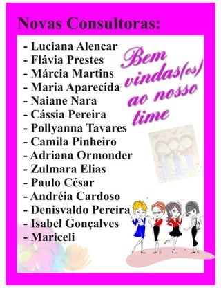 Novas Consultoras:
- Luciana Alencar
- Flávia Prestes Bemas(os)
- Márcia Martins
- Maria Aparecidavind osso
- Naiane Nara    ao n
- Cássia Pereira
                  time
- Pollyanna Tavares
- Camila Pinheiro
- Adriana Ormonder
- Zulmara Elias
- Paulo César
- Andréia Cardoso
- Denisvaldo Pereira
- Isabel Gonçalves
- Mariceli
 