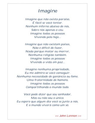 Imagine
Imagine que não exista paraíso,
É fácil se você tentar.
Nenhum inferno abaixo de nós,
Sobre nós apenas o céu.
Imagine todas as pessoas
Vivendo pelo hoje...
Imagine que não existam países,
Não é difícil de fazer,
Nada porque matar ou morrer,
Nenhuma religião também.
Imagine todas as pessoas
Vivendo a vida em paz...
Imagine nenhuma propriedade,
Eu me admiro se você conseguir.
Nenhuma necessidade de ganância ou fome,
Uma fraternidade de homens.
Imagine todas as pessoas
Compartilhando o mundo todo.
Você pode dizer que sou sonhador,
Mas eu não sou o único.
Eu espero que algum dia você se junte a nós,
E o mundo viverá como um só.
<< John Lennon >>
 