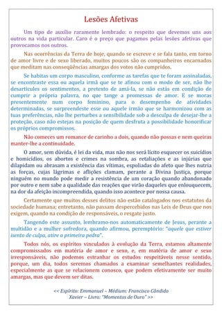 Lesões Afetivas
Um tipo de auxílio raramente lembrado: o respeito que devemos uns aos
outros na vida particular. Caro é o preço que pagamos pelas lesões afetivas que
provocamos nos outros.
Nas ocorrências da Terra de hoje, quando se escreve e se fala tanto, em torno
de amor livre e de sexo liberado, muitos poucos são os companheiros encarnados
que meditam nas conseqüências amargas dos votos não cumpridos.
Se habitas um corpo masculino, conforme as tarefas que te foram assinaladas,
se encontraste essa ou aquela irmã que se te afinou com o modo de ser, não lhe
desarticules os sentimentos, a pretexto de amá-la, se não estás em condição de
cumprir a própria palavra, no que tange a promessas de amor. E se moras
presentemente num corpo feminino, para o desempenho de atividades
determinadas, se surpreendeste esse ou aquele irmão que se harmonizou com as
tuas preferências, não lhe perturbes a sensibilidade sob a desculpa de desejar-lhe a
proteção, caso não estejas na posição de quem desfruta a possibilidade honorificar
os próprios compromissos.
Não comeces um romance de carinho a dois, quando não possas e nem queiras
manter-lhe a continuidade.
O amor, sem dúvida, é lei da vida, mas não nos será lícito esquecer os suicídios
e homicídios, os abortos e crimes na sombra, as retaliações e as injúrias que
dilapidam ou abrasam a existência das vítimas, espoliadas do afeto que lhes nutria
as forças, cujas lágrimas e aflições clamam, perante a Divina Justiça, porque
ninguém no mundo pode medir a resistência de um coração quando abandonado
por outro e nem sabe a qualidade das reações que virão daqueles que enlouquecem,
na dor da afeição incompreendida, quando isso acontece por nossa causa.
Certamente que muitos desses delitos não estão catalogados nos estatutos da
sociedade humana; entretanto, não passam despercebidos nas Leis de Deus que nos
exigem, quando na condição de responsáveis, o resgate justo.
Tangendo este assunto, lembramo-nos automaticamente de Jesus, perante a
multidão e a mulher sofredora, quando afirmou, peremptório: “aquele que estiver
isento de culpa, atire a primeira pedra”.
Todos nós, os espíritos vinculados à evolução da Terra, estamos altamente
compromissados em matéria de amor e sexo, e, em matéria de amor e sexo
irresponsáveis, não podemos estranhar os estudos respeitáveis nesse sentido,
porque, um dia, todos seremos chamados a examinar semelhantes realidades,
especialmente as que se relacionem conosco, que podem efetivamente ser muito
amargas, mas que devem ser ditas.
<< Espírito: Emmanuel – Médium: Francisco Cândido
Xavier – Livro: “Momentos de Ouro” >>
 