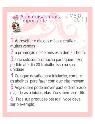 As 6 coisas mais             MAIO
      importante                      2011


1 Aproveitar o dia das mães e realizar
muitas vendas
2 a promoção deste mês está demais heim.
3 a cia colocou promoção para quem fizer
pedido até dia 20 trabalhe isso na sua
unidade
4 Coloque desafio para iniciação, compre
as abelhas para fazer com que elas movam.
5 Veja quem pode mover para o diretorado
e ajude-as a iniciar, elas não sabem acredite.
6  Faça sua produção pessoal, você deve
ser o exemplo.
 