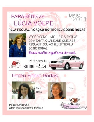 PARABÉNS as                                MAIO
                                               2011
    LÚCIA VOLPE

                   VOCÊ O CONQUISTOU E O MANTEVE
                   COM TANTA QUALIDADE QUE JÁ SE
                   REQUALIFICOU AO SEU 2ºTROFÉU
                   SOBRE RODAS.
                   Estou muito orgulhosa de você,

                   Parabéns!!!!
          Isanne Rosa
 Troféu Sobre Rodas

                           Sara            Lúcia
                           Rosa



Parabéns Meninas!!!
Agora vocês vão parar o trânsito!!!
 