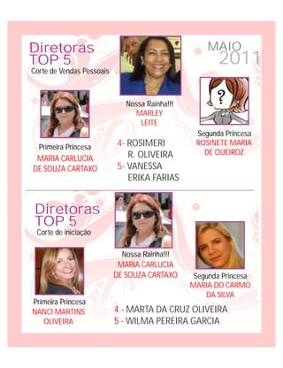 Diretoras                                           MAIO
TOP 5                                                  2011
Corte de Vendas Pessoais



                              Nossa Rainha!!!
                                 MARLEY
                                  LEITE
                                                 Segunda Princesa
  Primeira Princesa        4- ROSIMERI           ROSINETE MARIA
                              R. OLIVEIRA          DE QUEIROZ
 MARIA CARLUCIA
DE SOUZA CARTAXO           5- VANESSA
                              ERIKA FARIAS


 Diretoras
 TOP 5
 Corte de iniciação

                             Nossa Rainha!!!
                            MARIA CARLUCIA
                           DE SOUZA CARTAXO      Segunda Princesa
                                                MARIA DO CARMO
                                                    DA SILVA
Primeira Princesa
NANCI MARTINS              4 - MARTA DA CRUZ OLIVEIRA
   OLIVEIRA                5 - WILMA PEREIRA GARCIA
 