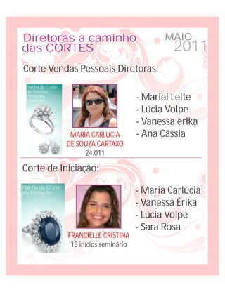 Diretoras a caminho                       MAIO
das CORTES                                  2011
Corte Vendas Pessoais Diretoras:

                                   - Marlei Leite
                                   - Lúcia Volpe
                                   - Vanessa èrika
           MARIA CARLUCIA          - Ana Cássia
          DE SOUZA CARTAXO
               24.011

Corte de Iniciação:

                                   - Maria Carlúcia
                                   - Vanessa Érika
                                   - Lúcia Volpe
                                   - Sara Rosa
           FRANCIELLE CRISTINA
            15 inícios seminário
 