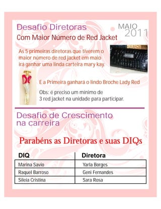 Desafio Diretoras                               MAIO
Com Maior Número de Red Jacket                        2011
As 5 primeiras diretoras que tiverem o
maior número de red jacket em maio
irá ganhar uma linda carteira mary kay.


           E a Primeira ganhará o lindo Broche Lady Red
           Obs: é preciso um mínimo de
           3 red jacket na unidade para participar.


Desafio de Crescimento
na carreira

Parabéns as Diretoras e suas DIQs
DIQ                           Diretora
Marina Savio                   Yarla Borges
Raquel Barroso                 Geni Fernandes
Sileia Cristina                Sara Rosa
 
