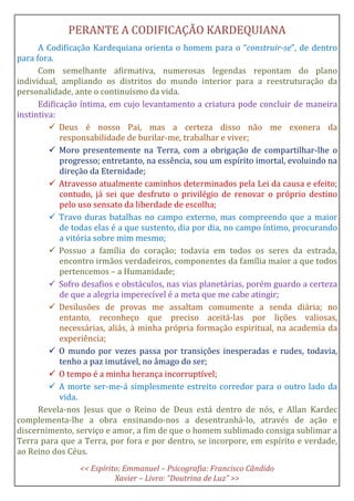 PERANTE A CODIFICAÇÃO KARDEQUIANA
A Codificação Kardequiana orienta o homem para o “construir-se”, de dentro
para fora.
Com semelhante afirmativa, numerosas legendas repontam do plano
individual, ampliando os distritos do mundo interior para a reestruturação da
personalidade, ante o continuísmo da vida.
Edificação íntima, em cujo levantamento a criatura pode concluir de maneira
instintiva:
Deus é nosso Pai, mas a certeza disso não me exonera da
responsabilidade de burilar-me, trabalhar e viver;
Moro presentemente na Terra, com a obrigação de compartilhar-lhe o
progresso; entretanto, na essência, sou um espírito imortal, evoluindo na
direção da Eternidade;
Atravesso atualmente caminhos determinados pela Lei da causa e efeito;
contudo, já sei que desfruto o privilégio de renovar o próprio destino
pelo uso sensato da liberdade de escolha;
Travo duras batalhas no campo externo, mas compreendo que a maior
de todas elas é a que sustento, dia por dia, no campo íntimo, procurando
a vitória sobre mim mesmo;
Possuo a família do coração; todavia em todos os seres da estrada,
encontro irmãos verdadeiros, componentes da família maior a que todos
pertencemos – a Humanidade;
Sofro desafios e obstáculos, nas vias planetárias, porém guardo a certeza
de que a alegria imperecível é a meta que me cabe atingir;
Desilusões de provas me assaltam comumente a senda diária; no
entanto, reconheço que preciso aceitá-las por lições valiosas,
necessárias, aliás, à minha própria formação espiritual, na academia da
experiência;
O mundo por vezes passa por transições inesperadas e rudes, todavia,
tenho a paz imutável, no âmago do ser;
O tempo é a minha herança incorruptível;
A morte ser-me-á simplesmente estreito corredor para o outro lado da
vida.
Revela-nos Jesus que o Reino de Deus está dentro de nós, e Allan Kardec
complementa-lhe a obra ensinando-nos a desentranhá-lo, através de ação e
discernimento, serviço e amor, a fim de que o homem sublimado consiga sublimar a
Terra para que a Terra, por fora e por dentro, se incorpore, em espírito e verdade,
ao Reino dos Céus.
<< Espírito: Emmanuel – Psicografia: Francisco Cândido
Xavier – Livro: “Doutrina de Luz” >>
 