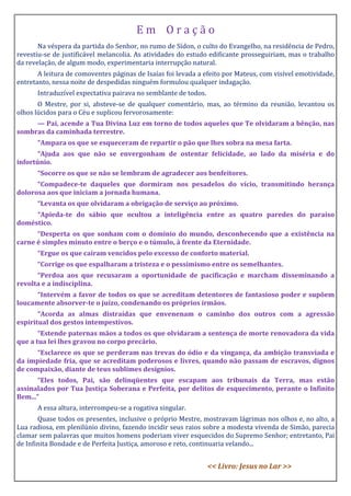 E m O r a ç ã o
Na véspera da partida do Senhor, no rumo de Sídon, o culto do Evangelho, na residência de Pedro,
revestiu-se de justificável melancolia. As atividades do estudo edificante prosseguiriam, mas o trabalho
da revelação, de algum modo, experimentaria interrupção natural.
A leitura de comoventes páginas de Isaías foi levada a efeito por Mateus, com visível emotividade,
entretanto, nessa noite de despedidas ninguém formulou qualquer indagação.
Intraduzível expectativa pairava no semblante de todos.
O Mestre, por si, absteve-se de qualquer comentário, mas, ao término da reunião, levantou os
olhos lúcidos para o Céu e suplicou fervorosamente:
— Pai, acende a Tua Divina Luz em torno de todos aqueles que Te olvidaram a bênção, nas
sombras da caminhada terrestre.
“Ampara os que se esqueceram de repartir o pão que lhes sobra na mesa farta.
“Ajuda aos que não se envergonham de ostentar felicidade, ao lado da miséria e do
infortúnio.
“Socorre os que se não se lembram de agradecer aos benfeitores.
“Compadece-te daqueles que dormiram nos pesadelos do vício, transmitindo herança
dolorosa aos que iniciam a jornada humana.
“Levanta os que olvidaram a obrigação de serviço ao próximo.
“Apieda-te do sábio que ocultou a inteligência entre as quatro paredes do paraíso
doméstico.
“Desperta os que sonham com o domínio do mundo, desconhecendo que a existência na
carne é simples minuto entre o berço e o túmulo, à frente da Eternidade.
“Ergue os que caíram vencidos pelo excesso de conforto material.
“Corrige os que espalharam a tristeza e o pessimismo entre os semelhantes.
“Perdoa aos que recusaram a oportunidade de pacificação e marcham disseminando a
revolta e a indisciplina.
“Intervém a favor de todos os que se acreditam detentores de fantasioso poder e supõem
loucamente absorver-te o juízo, condenando os próprios irmãos.
“Acorda as almas distraídas que envenenam o caminho dos outros com a agressão
espiritual dos gestos intempestivos.
“Estende paternas mãos a todos os que olvidaram a sentença de morte renovadora da vida
que a tua lei lhes gravou no corpo precário.
“Esclarece os que se perderam nas trevas do ódio e da vingança, da ambição transviada e
da impiedade fria, que se acreditam poderosos e livres, quando não passam de escravos, dignos
de compaixão, diante de teus sublimes desígnios.
“Eles todos, Pai, são delinqüentes que escapam aos tribunais da Terra, mas estão
assinalados por Tua Justiça Soberana e Perfeita, por delitos de esquecimento, perante o Infinito
Bem...”
A essa altura, interrompeu-se a rogativa singular.
Quase todos os presentes, inclusive o próprio Mestre, mostravam lágrimas nos olhos e, no alto, a
Lua radiosa, em plenilúnio divino, fazendo incidir seus raios sobre a modesta vivenda de Simão, parecia
clamar sem palavras que muitos homens poderiam viver esquecidos do Supremo Senhor; entretanto, Pai
de Infinita Bondade e de Perfeita Justiça, amoroso e reto, continuaria velando...
<< Livro: Jesus no Lar >>
 
