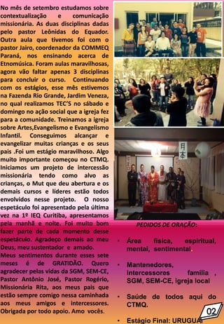 No mês de setembro estudamos sobre
contextualização e comunicação
missionária. As duas disciplinas dadas
pelo pastor Leônidas do Equador.
Outra aula que tivemos foi com o
pastor Jairo, coordenador da COMMEQ
Paraná, nos ensinando acerca de
Etnomúsica. Foram aulas maravilhosas,
agora vão faltar apenas 3 disciplinas
para concluir o curso. Continuando
com os estágios, esse mês estivemos
na Fazenda Rio Grande, Jardim Veneza,
no qual realizamos TEC’S no sábado e
domingo no ação social que a igreja fez
para a comunidade. Treinamos a igreja
sobre Artes,Evangelismo e Evangelismo
Infantil. Conseguimos alcançar e
evangelizar muitas crianças e os seus
pais .Foi um estágio maravilhoso. Algo
muito importante começou no CTMQ.
Iniciamos um projeto de intercessão
missionária tendo como alvo as
crianças, o Mut que deu abertura e os
demais cursos e líderes estão todos
envolvidos nesse projeto. O nosso
espetáculo foi apresentado pela última
vez na 1º IEQ Curitiba, apresentamos
pela manhã e noite. Foi muito bom
fazer parte de cada momento desse
espetáculo. Agradeço demais ao meu
Deus, meu sustentador e amado.
Meus sentimentos durante esses sete
meses é de GRATIDÃO. Quero
agradecer pelas vidas da SGM, SEM-CE,
Pastor Antônio José, Pastor Rogério,
Missionária Rita, aos meus pais que
estão sempre comigo nessa caminhada
aos meus amigos e intercessores.
Obrigada por todo apoio. Amo vocês.
.
PEDIDOS DE ORAÇÃO:
• Área física, espiritual,
mental, sentimental.
• Mantenedores,
intercessores família ,
SGM, SEM-CE, igreja local
• Saúde de todos aqui do
CTMQ.
• Estágio Final: URUGUAI
 