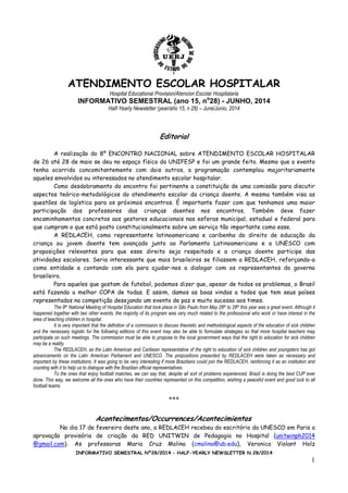 INFORMATIVO SEMESTRAL Nº28/2014 – HALF-YEARLY NEWSLETTER N.28/2014
1
ATENDIMENTO ESCOLAR HOSPITALAR
Hospital Educational Provision/Atencion Escolar Hospitalaria
INFORMATIVO SEMESTRAL (ano 15, no
28) - JUNHO, 2014
Half-Yearly Newsletter (year/año 15, n 28) – June/Junio, 2014
Editorial
A realização do 8º ENCONTRO NACIONAL sobre ATENDIMENTO ESCOLAR HOSPITALAR
de 26 até 28 de maio se deu no espaço físico da UNIFESP e foi um grande feito. Mesmo que o evento
tenha ocorrido concomitantemente com dois outros, a programação contemplou majoritariamente
aqueles envolvidos ou interessados no atendimento escolar hospitalar.
Como desdobramento do encontro foi pertinente a constituição de uma comissão para discutir
aspectos teórico-metodológicos do atendimento escolar da criança doente. A mesma também visa as
questões de logística para os próximos encontros. É importante fazer com que tenhamos uma maior
participação dos professores das crianças doentes nos encontros. Também deve fazer
encaminhamentos concretos aos gestores educacionais nas esferas municipal, estadual e federal para
que cumpram o que está posto constitucionalmente sobre um serviço tão importante como esse.
A REDLACEH, como representante latinoamericana e caribenha do direito de educação da
criança ou jovem doente tem avançado junto ao Parlamento Latinoamericano e a UNESCO com
proposições relevantes para que esse direito seja respeitado e a criança doente participe das
atividades escolares. Seria interessante que mais brasileiros se filiassem a REDLACEH, reforçando-a
como entidade e contando com ela para ajudar-nos a dialogar com os representantes do governo
brasileiro.
Para aqueles que gostam de futebol, podemos dizer que, apesar de todos os problemas, o Brasil
está fazendo a melhor COPA de todas. E assim, damos as boas vindas a todos que tem seus países
representados na competição desejando um evento de paz e muito sucesso aos times.
The 8th National Meeting of Hospital Education that took place in São Paulo from May 26th to 28th this year was a great event. Although it
happened together with two other events, the majority of its program was very much related to the professional who work or have interest in the
area of teaching children in hospital.
It is very important that the definition of a commission to discuss theoretic and methodological aspects of the education of sick children
and the necessary logistic for the following editions of this event may also be able to formulate strategies so that more hospital teachers may
participate on such meetings. The commission must be able to propose to the local government ways that the right to education for sick children
may be a reality.
The REDLACEH, as the Latin American and Caribean representative of the right to education of sick children and youngsters has got
advancements on the Latin American Parliament and UNESCO. The propositions presented by REDLACEH were taken as necessary and
important by these institutions. It was going to be very interesting if more Brazilians could join the REDLACEH, reinforcing it as an institution and
counting with it to help us to dialogue with the Brazilian official representatives.
To the ones that enjoy football matches, we can say that, despite all sort of problems experienced, Brazil is doing the best CUP ever
done. This way, we welcome all the ones who have their countries represented on this competition, wishing a peaceful event and good luck to all
football teams.
***
Acontecimentos/Occurrences/Acontecimientos
No dia 17 de fevereiro deste ano, a REDLACEH recebeu do escritório da UNESCO em Paris a
aprovação provisória de criação da RED UNITWIN de Pedagogia no Hospital (unitwinph2014
@gmail.com). As professoras Maria Cruz Molina (cmolina@ub.edu), Veronica Violant Holz
 