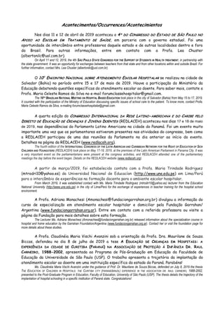 Acontecimentos/Occurrences/Acontecimientos
Nos dias 11 e 12 de abril de 2019 aconteceu o 4º DO CONGRESSO DO ESTADO DE SÃO PAULO NO
APOIO AO ESCOLAR EM TRATAMENTO DE SAÚDE, em parceria com o governo estadual. Foi uma
oportunidade de intercâmbio entre professores daquele estado e de outras localidades dentro e fora
do Brasil. Para outras informações, entre em contato com a Profa. Lea Chuster
(albertonilc@uol.com.br).
On April 11 and 12, 2019, the 4th SÃO PAULO STATE CONGRESS FOR THE SUPPORT OF STUDENTS IN HEALTH TREATMENT, in partnership with
the state government. It was an opportunity for exchanges between teachers from that state and from other locations within and outside Brazil. For
further information, contact Mrs. Lea Chuster (albertonilc@uol.com.br).
O 10O
ENCONTRO NACIONAL SOBRE ATENDIMENTO ESCOLAR HOSPITALAR se realizou na cidade de
Salvador (Bahia) no período entre 15 e 17 de maio de 2019. Houve a participação do Ministério da
Educação debatendo questões específicas do atendimento escolar ao doente. Para saber mais, contate a
Profa. Maria Celeste Ramos da Silva no e-mail forumclassehospitalar@gmail.com.
The 10TH BRAZILIAN NATIONAL MEETING ON HOSPITAL BASED EDUCATION took place in the city of Salvador (Bahia) from May 15 to 17, 2019.
It counted with the participation of the Ministry of Education discussing specific issues of school care to the patient. To know more, contact Profa.
Maria Celeste Ramos da Silva, e-mailing forumclassehospitalar@gmail.com.
A quarta edição do CONGRESSO INTERNACIONAL DA REDE LATINO-AMERICANA E DO CARIBE PELO
DIREITO DE EDUCAÇÃO DE CRIANÇAS E JOVENS DOENTES (REDLACEH) aconteceu nos dias 17 e 18 de maio
de 2019, nas dependências do Parlamento Latino Americano na cidade do Panamá. Foi um evento muito
importante uma vez que os parlamentares estiveram presentes nas atividades do congresso, bem como
a REDLACEH participou de uma das reuniões do Parlamento no dia anterior ao início do evento.
Detalhes na página da REDLACEH (www.redlaceh.org).
The fourth edition of the INTERNATIONAL CONGRESS OF THE LATIN AMERICAN AND CARIBBEAN NETWORK FOR THE RIGHT OF EDUCATION OF SICK
CHILDREN AND YOUNGSTERS (REDLACEH) took place on May 17-18, 2019, at the premises of the Latin American Parliament in Panama City. It was
a very important event as the parliamentarians were present at the congress activities, and REDLACEH attended one of the parliamentary
meetings the day before the event began. Details on the REDLACEH website (www.redlaceh.org).
A partir de março/2019, foi estabelecido contato com a Profa. Maria Trindade Rodriguez
(mtrodri10@yahoo.es) da Universidad Nacional de Educacíon (http://www.une.edu.pe) em Lima/Perú
para o intercâmbio de experiências na formação docente para o ambiente escolar hospitalar.
From March 2019, it was established contact with Ms. Maria Trindade Rodriguez (mtrodri10@yahoo.es) lecturer from the Education
National University (http://www.une.edu.pe) in the city of Lima/Perú for the exchange of experiences in teacher training for the hospital school
environment.
A Profa. Adriana Monachesi (Amonachesi@fundaciongarrahan.org.br) divulgou a informação do
curso de especialização em atendimento escolar hospitalar e domiciliar pela Fundação Garrahan/
Argentina (www.fundaciongarrahan.org.ar). Entre em contato com a referida professora ou visite a
página da Fundação para mais detalhes sobre esta formação.
The Lecturer Ms. Adriana Monachesi (Amonachesi@fundaciongarrahan.org.br) released information about the specialization course in
hospital and home education by the Garrahan Foundation/Argentina (www.fundaciongarrahan.org.ar). Contact her or visit the foundation page for
more details about these studies.
A Profa. Claudinéia Maria Vischi Avanzini sob a orientação da Profa. Dra. Maurilane de Souza
Biccas, defendeu no dia 8 de julho de 2019 a tese A EDUCAÇÃO DE CRIANÇAS EM HOSPITAIS: A
EXPERIÊNCIA DA CIDADE DE CURITIBA (PARANÁ) NA ASSOCIAÇÃO DE PROTEÇÃO À INFÂNCIA DR. RAUL
CARNEIRO, 1988-2002, apresentada ao Programa de Pós-Graduação em Educação da Faculdade de
Educação da Universidade de São Paulo (USP). O trabalho apresenta a trajetória da implantação do
atendimento escolar ao doente em uma instituição específica do estado do Paraná. Parabéns!
Ms. Claudinéia Maria Vischi Avanzini under the guidance of Prof. Dr. Maurilane de Souza Biccas, defended on July 8, 2019 the thesis
THE EDUCATION OF CHILDREN IN HOSPITALS: THE CURITIBA CITY (PARANÁ/BRAZIL) EXPERIENCE IN THE ASSOCIATION DR. RAUL CARNEIRO, 1988-2002,
presented to the Post-Graduate Program in Education, Faculty of Education, University of São Paulo (USP). The thesis details the trajectory of the
implantation of hospital schooling in a specific institution of Paraná state. Congratulations!
 