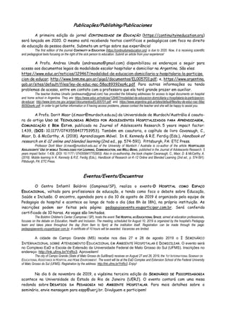 Publicações/Publishing/Publicaciones
A primeira edição do jornal CONTINUIDADE EM EDUCAÇÃO (https://continuityineducation.org)
será lançada em 2020. O mesmo está recebendo textos científicos e pedagógicos com foco no direito
de educação da pessoa doente. Submeta um artigo sobre sua experiência!
The first edition of the journal CONTINUITY IN EDUCATION (https://continuityineducation.org) is due to 2020. Now, it is receiving scientific
and pedagogical texts focusing on the right of the sick person to education. Submit an article from your experience!
A Profa. Andrea Umaño (andreauma@gmail.com) disponibilizou os endereços a seguir para
acesso aos documentos legais da modalidade escolar hospitalar e domiciliar na Argentina. São eles:
https://www.educ.ar/noticias/129467/modalidad-de-educacion-domiciliaria-y-hospitalaria-la-participa
cion-de-educar; http://www.bnm.me.gov.ar/giga1/documentos/EL005701.pdf; e, https://www.argentina.
gob.ar/sites/default/files/ley-de-educ-nac-58ac89392ea4c.pdf Para outras informações ou tendo
problemas de acesso, entre em contato com a professora que ela terá grande prazer em auxiliar.
The teacher Andrea Umaño (andreauma@gmail.com) has provided the following addresses for access to legal documents on hospital
and home school in Argentina. They are: https://www.educ.ar/noticias/129467/modalidad-de-educacion-domiciliaria-y-hospitalaria-la-participacion-
de-educar; http://www.bnm.me.gov.ar/giga1/documentos/EL005701.pdf; and, https://www.argentina.gob.ar/sites/default/files/ley-de-educ-nac-58ac
89392ea4c.pdf. In order to get further information or if having access problems, please contact the teacher and she will be happy to assist you.
A Profa. Dorit Maor (d.maor@murdoch.edu.au) da Universidade de Murdoch/Austrália é coauto-
ra do artigo USO DE TECNOLOGIAS MÓVEIS POR ADOLESCENTES HOSPITALIZADOS PARA APRENDIZAGEM,
COMUNICAÇÃO E BEM ESTAR, publicado no Journal of Adolescents Research. 5 years impact factor:
1.439, (DOI: 10.1177/0743558417753953). Também em coautoria, o capítulo de livro Cavanaugh, C.,
Maor, D. & McCarthy, A. (2018). Aprendizagem Móvel. In K. Kennedy & R.E. Ferdig (Eds.), Handbook of
research on K-12 online and blended learning (2nd ed., pp. 574-591). Pittsburgh, PA: ETC Press.
Professor Dorit Maor (d.maor@murdoch.edu.au) of the University of Murdoch / Australia is co-author of the article HOSPITALIZED
ADOLESCENTS’ USE OF MOBILE TECHNOLOGIES FOR LEARNING, COMMUNICATION, AND WELL-BEING, published in the Journal of Adolescents Research. 5
years impact factor: 1.439, (DOI: 10.1177 / 0743558417753953). Also in co-authorship, the book chapter Cavanaugh, C., Maor, D. & McCarthy, A.
(2018). Mobile learning In K. Kennedy & R.E. Ferdig (Eds.), Handbook of Research on K-12 Online and Blended Learning (2nd ed., p. 574-591).
Pittsburgh, PA: ETC Press.
Eventos/Events/Encuentros
O Centro Infantil Boldrini (Campinas/SP), realiza o evento O HOSPITAL COMO ESPAÇO
EDUCACIONAL, voltado para profissionais de educação, e tendo como foco o debate sobre Educação,
Saúde e Inclusão. O encontro, agendado para o dia 10 de agosto de 2019 é organizado pela equipe de
Pedagogia do hospital e acontece ao longo de todo o dia (das 8h às 18h), na própria instituição. As
inscrições podem ser feitas pela página: pedagogiaevento.vouparticipar.com.br. Será conferido
certificado de 10 horas. As vagas são limitadas.
The Boldrini Children's Center (Campinas / SP), hosts the event THE HOSPITAL AS EDUCATIONAL SPACE, aimed at education professionals,
focuses on the debate on Education, Health and Inclusion. The meeting, scheduled for August 10, 2019 is organized by the hospital's Pedagogy
team and takes place throughout the day (from 8am to 6pm) at the institution itself. Registration can be made through the page:
pedagogiaevento.vouparticipar com.br. A certificate of 10 hours will be awarded. Vacancies are limited.
A cidade de Campo Grande (MS) recebe nos dias 27 e 28 de agosto 2019 o I SEMINÁRIO
INTERNACIONAL SOBRE ATENDIMENTO EDUCACIONAL EM AMBIENTE HOSPITALAR E DOMICILIAR. O evento será
no Complexo EaD e Escola de Extensão da Universidade Federal de Mato Grosso do Sul (UFMS). Inscrições no
endereço: http://lnk.ufms.br/YnRo3. Aproveitem!
The city of Campo Grande (State of Mato Grosso do Sul/Brazil) receives on August 27 and 28, 2019, the 1ST INTERNATIONAL SEMINAR ON
EDUCATIONAL ASSISTANCE IN HOSPITAL AND HOME ENVIRONMENT. The event will be at the EaD Complex and Extension School of the Federal University
of Mato Grosso do Sul (UFMS). Registration by the address: http://lnk.ufms.br/YnRo3. Enjoy!
No dia 6 de novembro de 2019, a vigésima terceira edição do SEMINÁRIO DE PSICOPEDAGOGIA
acontece na Universidade do Estado do Rio de Janeiro (UERJ). O evento contará com uma mesa
redonda sobre DESAFIOS DA PEDAGOGIA NO AMBIENTE HOSPITALAR. Para mais detalhes sobre o
seminário, envie mensagem para espp@uerj.br. Divulguem e participem!
 