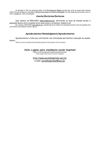 On November 6, 2019, the twenty-third edition of the PSYCHOPEDAGOGY SEMINAR will take place at Rio de Janeiro State University
(UERJ).The event will feature a round table on PEDAGOGY CHALLENGES IN THE HOSPITAL ENVIRONMENT. For more details about the seminar, send a e-
mail to: espp@uerj.br. Share and participate!
Convite/Invitation/Invitacion
Seja membro da REDLACEH (www.redlaceh.org), estreitando os laços da atenção escolar à
população doente entre os países latino-americanos e caribenhos. Cadastre-se!
Be a member of REDLACEH (www.redlaceh.org), strengthening the ties related to the educational provision to the sick population from
Latin American and Caribbean countries. Sign up!
Agradecimentos/Aknowledgments/Agradecimientos
Agradecimentos a todos que contribuíram com informações pertinentes à educação do alunado
doente.
Thanks to all who contributed with information pertinent to the education of the sick student.
Visite a página sobre atendimento escolar hospitalar
Please, do visit the page about hospital educational provision
Visite la página sobre atención escolar hospitalaria
http://www.escolahospitalar.uerj.br
e-mail: escolahospitalar@uerj.br
 