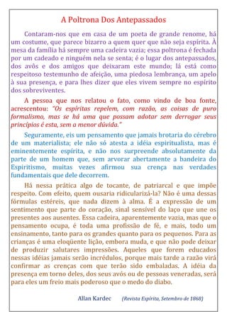 A Poltrona Dos Antepassados
Contaram-nos que em casa de um poeta de grande renome, há
um costume, que parece bizarro a quem quer que não seja espírita. À
mesa da família há sempre uma cadeira vazia; essa poltrona é fechada
por um cadeado e ninguém nela se senta; é o lugar dos antepassados,
dos avôs e dos amigos que deixaram este mundo; lá está como
respeitoso testemunho de afeição, uma piedosa lembrança, um apelo
à sua presença, e para lhes dizer que eles vivem sempre no espírito
dos sobreviventes.
A pessoa que nos relatou o fato, como vindo de boa fonte,
acrescentou: “Os espíritas repelem, com razão, as coisas de puro
formalismo, mas se há uma que possam adotar sem derrogar seus
princípios é esta, sem a menor dúvida.”
Seguramente, eis um pensamento que jamais brotaria do cérebro
de um materialista; ele não só atesta a idéia espiritualista, mas é
eminentemente espírita, e não nos surpreende absolutamente da
parte de um homem que, sem arvorar abertamente a bandeira do
Espiritismo, muitas vezes afirmou sua crença nas verdades
fundamentais que dele decorrem.
Há nessa prática algo de tocante, de patriarcal e que impõe
respeito. Com efeito, quem ousaria ridicularizá-la? Não é uma dessas
fórmulas estéreis, que nada dizem à alma. É a expressão de um
sentimento que parte do coração, sinal sensível do laço que une os
presentes aos ausentes. Essa cadeira, aparentemente vazia, mas que o
pensamento ocupa, é toda uma profissão de fé, e mais, todo um
ensinamento, tanto para os grandes quanto para os pequenos. Para as
crianças é uma eloqüente lição, embora muda, e que não pode deixar
de produzir salutares impressões. Aqueles que forem educados
nessas idéias jamais serão incrédulos, porque mais tarde a razão virá
confirmar as crenças com que terão sido embaladas. A idéia da
presença em torno deles, dos seus avós ou de pessoas veneradas, será
para eles um freio mais poderoso que o medo do diabo.
Allan Kardec (Revista Espírita, Setembro de 1868)
 