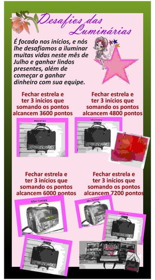 Desafios das
              Luminárias
É focado nos inícios, e nós
lhe desafiamos a iluminar
muitas vidas neste mês de
Julho e ganhar lindos
presentes, além de
começar a ganhar
dinheiro com sua equipe.
   Fechar estrela e        Fechar estrela e
   ter 3 inícios que       ter 3 inícios que
 somando os pontos       somando os pontos
alcancem 3600 pontos    alcancem 4800 pontos




    Fechar estrela e        Fechar estrela e
    ter 3 inícios que       ter 3 inícios que
  somando os pontos       somando os pontos
 alcancem 6000 pontos    alcancem 7200 pontos
 