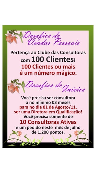 Desafios de
      Vendas Pessoais
Pertença ao Clube das Consultoras
    com  100 Clientes      !
     100 Clientes ou mais
    é um número mágico.
      Desafios deInícios
     Você precisa ser consultora
       a no mínimo 03 meses
    para no dia 01 de Agosto/11,
 ser uma Diretora em Qualificação!
      Você precisa somente de
    10 Consultoras Ativas
  e um pedido neste mês de julho
         de 1.200 pontos.
 