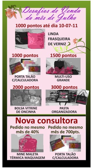 Desafios de Venda
       do mês de Julho
  1000 pontos até dia 10-07-11
                    LINDA
                    FRASQUEIRA
                    DE VERNIZ

1000 pontos         1500 pontos



  PORTA TALÃO          MULTI-USO
 C/CALCULADORA          GRANDE

 2000 pontos         3000 pontos


  BOLSA VITRINE          PASTA
   DE ONCINHA        ORGANIZADORA

  Nova consultora
Pedido no mesmo Pedido no mesmo
  mês de 40%     mês de 700pts.



   MINE MALETA        PORTA TALÃO
TÉRMICA MAQUIAGEM    C/CALCULADORA
 