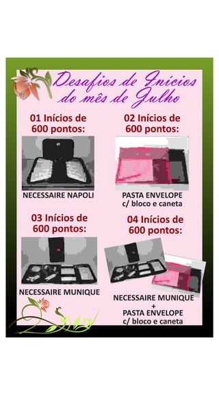 Desafios de Inícios
        do mês de Julho
  01 Inícios de        02 Inícios de
  600 pontos:          600 pontos:




NECESSAIRE NAPOLI      PASTA ENVELOPE
                       c/ bloco e caneta
  03 Inícios de         04 Inícios de
  600 pontos:           600 pontos:




NECESSAIRE MUNIQUE
                     NECESSAIRE MUNIQUE
                               +
                       PASTA ENVELOPE
                       c/ bloco e caneta
 