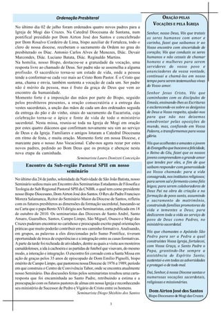Ordenação Presbiteral                                             ORAÇÃO PELAS
                                                                                          VOCAÇÕES E PELA IGREJA
No último dia 02 de julho foram ordenados quatro novos padres para a
Igreja de Mogi das Cruzes. Na Catedral Diocesana de Santana, num                      Senhor, nosso Deus, Vós que tratais
pontifical presidido por Dom Airton José dos Santos e concelebrado                    os seres humanos com amor e
por Dom Rosalvo Cordeiro de Lima, bispo auxiliar de Fortaleza, todo o                 carinho, fazei que saibamos ir ao
clero de nossa diocese, receberam o sacramento da Ordem no grau do                    Vosso encontro com sinceridade de
presbiterado os Diac. Antonio Carlos Alves de Menezes, Diác. Devair                   coração; Vós que conduzis os seres
Marcondes, Diác. Luciano Batata, Diác. Reginaldo Martins.                             humanos e não cessais de chamar
Na homilia, nosso Bispo, destacou-se a gratuidade da vocação, uma                     homens e mulheres para serem
resposta livre ao chamado de Deus. Ser padre não se assemelha a alguma                servidores do vosso povo e
profissão. O sacerdócio torna-se um estado de vida, onde a pessoa                     anunciadores da vossa vontade,
tende a conformar-se cada vez mais ao Cristo Bom Pastor. É o Cristo que               continuai a chamá-los em nosso
ama, chama e envia, também sustenta a vocação de cada um. Ser padre                   tempo para serem testemunhas vivas
não é mérito da pessoa, mas é fruto da graça de Deus que vem ao                       do Vosso amor.
encontro da humanidade.                                                               Senhor Jesus Cristo, Vós que
Momento forte é a imposição das mãos por parte do Bispo, seguido                      caminhastes com os discípulos de
pelos presbíteros presentes, a oração consecratória e a entrega das                   Emaús, ensinando-lhes as Escrituras
vestes sacerdotais, a unção das mãos de cada um dos ordenados seguida                 e esclarecendo-os sobre os desígnios
da entrega do pão e do vinho, sinais do sacramento da Eucaristia, cuja                de Deus a Vosso respeito, ajudai-nos
celebração torna-se o ápice e fonte de vida de todo o ministério                      para que não nos deixemos
sacerdotal. Nesta missa, reuniu-se toda na Igreja de Mogi em oração                   amedrontar pelas oposições do
por estes quatro diáconos que confirmam novamente seu sim ao serviço                  mundo, mas, confiando em Vossa
de Deus e da Igreja. Familiares e amigos lotaram a Catedral Diocesana                 Palavra, o transformemos para vossa
                                                                                      glória.
em ritmo de festa, e muita oração. Momento forte em nossa Diocese, e
marcante para o nosso Ano Vocacional. Cabe-nos agora rezar por estes                  Vós que acolhestes e amastes o jovem
novos padres, pedindo ao Bom Deus que os proteja e abençoe nesta                      do Evangelho que buscava a felicidade,
nova etapa da caminhada.                                                              o Reino do Céu, fazei que os nossos
                                         Seminarista Lauro Donizeti Conceição         jovens compreendam o grande amor
                                                                                      que tendes por eles, a fim de que
       Encontro da Sub-região Pastoral SPII em nosso                                  saibam responder com generosidade
                        seminário                                                     ao Vosso chamado: para a vida
                                                                                      consagrada, nos institutos religiosos;
No último dia 24 de junho, solenidade da Natividade de São João Batista, nosso
                                                                                      para serem sal e fermento como fiéis
Seminário sediou mais um Encontro dos Seminaristas Estudantes de Filosofia e          leigos; para serem colaboradores de
Teologia do Sub Regional Pastoral SPII da CNBB, o qual tem como presidente            Deus Pai na obra da criação e na
nosso Bispo Diocesano, Dom Airton José dos Santos. O Rev.do Padre Francisco           formação do povo santo, assumindo
Morera Salamanca, Reitor do Seminário Maior da Diocese de Santos, refletiu            o sacramento do matrimônio,
com os futuros presbíteros as dimensões da formação sacerdotal, baseando-se           construindo famílias promotoras da
na Carta que o papa Bento XVI dirigiu aos Seminaristas, carta publicada em 18         vida e tementes a Deus; para
de outubro de 2010. Os seminaristas das Dioceses de Santo André, Santo                dedicarem toda a vida ao serviço do
Amaro, Guarulhos, Santos, Campo Limpo, São Miguel, Osasco e Mogi das                  povo de Deus como Padres, no
Cruzes puderam encontrar no carinhoso e preocupado escrito papal orientações          ministério sacerdotal.
práticas que muito poderão contribuir em seu caminho formativo. Analisando,
em grupos, as palavras a eles direcionadas pelo Sumo Pontífice, tiveram               Vós que chamastes o Apóstolo São
                                                                                      Pedro para ser a Pedra a qual
oportunidade de troca de experiências e a integração entre as casas formativas.
                                                                                      construístes Vossa Igreja, fortalecei,
A parte da tarde foi recheada de atividades, dentre as quais a visita aos mosteiros
                                                                                      com Vossa Graça, o Santo Padre o
camaldolenses, a ida à cachoeira e as partidas de futebol que visavam, do mesmo
                                                                                      Papa, grantindo-lhe sempre a
modo, a interação e integração. O encontro foi coroado com a Santa Missa em           assistência do Espírito Santo;
ação de graças pelos 35 anos de episcopado de Dom Emílio Pignolli, bispo              sustentai-o em todas as adversidades
emérito de Campo Limpo, que pastoreou nossa Diocese de 1976 a 1989, período           e protegei-o de todo mal.
em que construiu o Centro de Convivência Tabor, onde se encontra atualmente
nosso Seminário. Das discussões feitas pelos seminaristas resultou uma carta-         Dai, Senhor, à nossa Diocese santas e
resposta que foi encaminhada ao Santo Padre, retribuindo a estima e a                 numerosas vocações sacerdotais,
preocupação com os futuros pastores de almas em nossa Igreja e reconhecendo           religiosas e missionárias.


                                                                                       Bispo Diocesano de Mogi das Cruzes
seu ministério de Sucessor de Pedro e Vigário de Cristo entre os homens.
                                         Seminarista Diogo Shishito dos Santos         Dom Airton José dos Santos

                                                               3
 