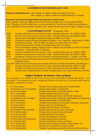 CALENDÁRIO DO ANO VOCACIONAL SAV-PV -2011

Reuniões de âmbito diocesano: todo 2º sábado, às 14h00, no Salão da Catedral Diocesana
                              todo 1º sábado, às 14h00, no Salão da Catedral Diocesana - Coroinhas

Encontros Vocacionais do Seminário Diocesano Sagrado Coração de Jesus
Todo 3º sábado, a partir das 14h00, para jovens dos 14 anos de idade, até o 2º ano do Ensino Médio;
Todo 3º Domingo, a partir das 8h00, para os jovens que estão no 3º ano do Ensino Médio ou já terminaram.
Local: Seminário Diocesano Sagrado Coração de Jesus - Rodovia Pedro Eroles, km 42 - Itapeti - Mogi das Cruzes.

                           CALENDÁRIO SAV-PV - 2º semestre - 2011
20/08       Encontro vocacional com os jovens da 1ª etapa - Seminário Diocesano, das 14h00 às 16h00
21/08       Encontro Vocacional com os jovens da 2ª etapa - Seminário Diocesano, das 08h00 às 16h00
21/08       Missa de envio da Imagem Peregrina de Santana, às 09h00, na Catedral.
21/08       Chegada da Imagem Peregrina de Santana à Paróquia N. Sra. Aparecida - Santa Isabel, às 18h00.
28/08       Despertar Vocacional – Início às 9h00 - iniciando com a Santa Missa, na Catedral.
28/08       Encontro Diocesano de Coroinhas, na Paróquia Bom Pastor, em Suzano
18/09       Festa do Seminário Sagrado Coração de Jesus e Abertura das Inscrições do Festival de Música
            Vocacional – a partir das 8h00, no Seminário.
24/09       Encontro vocacional com os jovens da 1ª etapa - Seminário Diocesano, das 14h00 às 16h00
25/09       Encontro Vocacional com os jovens da 2ª etapa - Seminário Diocesano, das 08h00 às 16h00
01/10       Encontro de Formação para as Evps (Equipes vocacionais paroquiais) – Catedral , às 08:30h
14 a 16 /10 Retiro Vocacional Diocesano para meninos (Casa Propedêutica Nossa Senhora do Socorro, Itapeti,
            Mogi das Cruzes)
14 a 16/10 Retiro Vocacional Diocesano para meninas (Mosteiro das Monjas Beneditinas Camaldolenses )
19/11       Encontro vocacional com os jovens da 1ª etapa - Seminário Diocesano das 14h00 às 16h00
20/11       Encontro Vocacional com os jovens da 2ª etapa - Seminário Diocesano das 08h00 às 16h00
20/11       Encontro para Coordenadores de coroinhas - Paróquia Santa Cruz -Capela do Ribeirão, às 08:00h

                         Imagem Peregrina de Santana visita paróquias
Em preparação ao seu Jubileu de Ouro nossa Diocese vive um momento de grande importância: “Ano
Vocacional”. Para animar esse evento, a Imagem da Padroeira de nossa Diocese , peregrinará por todas as
paróquias. Calendário de Visitas:

1)    21 a 27 de Agosto                    Paróquia Nossa Senhora Aparecida, em Santa Isabel
2)    27 de Agosto a de 03 de Setembro     Paróquia Santa Isabel, em SantaIsabel
3)    03 a 10 de Setembro                  Paróquia Nossa Senhora Aparecida, Barreto, Arujá
4)    10 a 17 de Setembro                  Paróquia Senhor Bom Jesus, em Arujá
5)    17 a 24 de Setembro                  Paróquia São Bento do Parateí, Alto Paratéi, Guararema
6)    24 de Setembro a 01 de Outubro       Paróquia Nossa Senhora da Escada e São Benedito, em Guararema
7)    01 a 08 de Outubro                   Paróquia São Benedito, em Biritiba Mirim
8)    08 a 15 de Outubro                   Paróquia Nossa Senhora dos Remédios, Remédios, Salesópolis
9)    15 a 22 de Outubro                   Paróquia São José, em Salesópolis
10    22 a 29 de Outubro                   Paróquia Mãe do Redentor, em Suzano
11)   29 de Outubro 05 de Novembro         Paróquia São Francisco de Assis, em Suzano
12)   05 a 12 de Novembro                  Paróquia Divino Espírito Santo, em Suzano
13)   12 a 19 de Novembro                  Paróquia Bom Pastor, em Suzano
14)   19 a 26 de Novembro                  Paróquia São Sebastião, em Suzano
15)   26 de Novembro 03 de Dezembro        Paróquia Santa Suzana, em Suzano
16)   03 a 10 de Dezembro                  Paróquia Santa Rita de Cássia, em Suzano
17)   10 a 17 de Dezembro                  Paróquia Nossa Senhora de Fátima , Calmon Viana , Poá
18)   17 a 24 de Dezembro                  Paróquia Nossa Senhora de Lourdes, em Poá
19)   24 a 31 de Dezembro                  Paróquia Nossa Senhora Aparecida, em Ferraz de Vasconcelos
                                                      4
 
