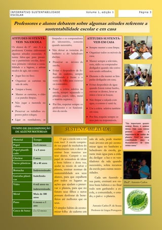 INFORMATIVO SUSTENTABILIDADE                                          Volume 1, edição 1                                Página 3
ESCOLAR


 Professores e alunos debatem sobre algumas atitudes referente a
                sustentabilidade escolar e em casa
ATITUDES SUSTENTÁ-                    lâmpadas e os computadores        ATITUDES SUSTENTÁ-
  VEIS NA ESCOLA                      do laboratório, somente               VEIS EM CASA
                                      quando necessário;
Os alunos do 6° ano A e a                                              Sempre manter a casa limpa;
professora Cristina elaboraram       Não deixar as torneiras do
algumas atitudes essenciais. A        banheiro e do bebedouro          Organizar todos os móveis da
turma falou que para preser-          abertas;                          casa;
var o patrimônio escolar, deve-                                        Manter sempre a televisão,
                                     Preservar    as   árvores da
mos primeiro valorizar a socia-                                         som, rádio ou computador
                                      escola;
bilidade e a higiene, e adotar                                          desligados quando não estive-
modos de agir, tais como:            Evitar o desperdício de fo-       rem sendo utilizados;
                                      lhas do caderno, sempre
 Jogar lixo no lixo;                                                  Durante o dia manter as lâm-
                                      reutilizando a frente e o
 Organizar as carteiras na           verso da folha para escrever      padas desligadas em casa;
  sala de aula;                       os conteúdos;                    Evitar desperdício de água
 Limpar a lousa;                    Fazer a coleta seletiva na        quando forem tomar banho,
                                      escola, sempre separando o        escovar os dentes, lavar as
 Manter as carteiras, o chão                                           mãos e lavar as louças;
                                      plástico, papel, vidro, metal
  e as paredes limpas;
                                      e matéria orgânica;              Não limpar a calçada com
 Não jogar a merenda no                                                água, o correto é varrê-la;
                                     Por fim, respeitar sempre os
  chão;
                                      professores e os funcioná-       Use a coleta seletiva também
 Preservar os trabalhos ex-          rios da escola.                   em casa;
  postos pelos colegas;
                                                                       Por fim, respeite sempre os
 Ligar os ventiladores, as                                             seus pais ou responsáveis.
                                                                                                           “Tão importante quanto
                                                                                                           semear flores, é semear
TEMPO DE DECOMPOSIÇÃO
  DE ALGUNS MATERIAIS
                                                  SUSTENTABILIDADE                                         ideias. Fale com outras
                                                                                                           pessoas       sobre    a
                                                                                                           importância de cuidar do
                                                                                                           planeta. Você vai estar
 Material           Tempo                    O que a escola tem a ver
                                                                   sala de aula, pode manter               contribuindo     para  o
                                        com isso? A escola cumprin-mais árvores em pé: econo-              florescimento de uma
 Papel              3 a 6 meses         do seu papel de mediadora do                                       ótima causa."
                                                                   mizar água no banheiro e
 Papel plastifi-    1 a 5 anos          conhecimento tem o dever debebedouro da escola, ga-
 cado                                   ensinar boas maneiras aos
                                                                   rante mais água para a cida-
                                        seus alunos. Cumprir o seu
 Chiclete           5 anos                                         de; desligar a luz e os ven-
                                        papel de semeadora de ideias
                                        e bons hábitos e desta vez,tiladores da sala quando
 Sacos plásticos    30 a 40 anos
                                                                   necessário, sobra recursos
                                        ajudar na missão de salvar o
                                        planeta, ensinar normas de da escola para outras neces-
 Borracha           Indeterminado
                                        sustentabilidade aos seus sidades.
 Garrafas plásti- Indefinido            alunos, para que espalhem       Cada um fazendo a
 cas                                    por todos os lugares as sua parte, ensinará aos ou-
                                                                                                Profº. Antonio Carlos
 Vidro              4 mil anos ou       ações que ajudam a preser- tros bons hábitos e no final
                    indeterminado       var o planeta, para que no todo sem ganhando: a es-
                                        futuro seus filhos e netos cola, a comunidade, o esta-
 Metal              Mais de 100
                                        possam desfrutar de bene- do, o país e o planeta.
                    anos
                                        fícios até melhores que os
 Pano               6 meses a 1         seus.
                    ano                                                    Antonio Carlos P. de Sousa
                                        O simples hábito de econo-
 Casca de bana- 2 a 12 meses                                              Professor de Língua Portuguesa
                                        mizar folha de caderno em
 