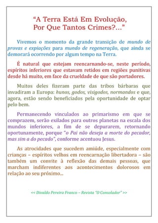 “A Terra Está Em Evolução,
Por Que Tantos Crimes?...”
Vivemos o momento da grande transição de mundo de
provas e expiações para mundo de regeneração, que ainda se
demorará ocorrendo por algum tempo na Terra.
É natural que estejam reencarnando-se, neste período,
espíritos inferiores que estavam retidos em regiões punitivas
desde há muito, em face da crueldade de que são portadores.
Muitos deles fizeram parte das tribos bárbaras que
invadiram a Europa: hunos, godos, visigodos, normandos e que,
agora, estão sendo beneficiados pela oportunidade de optar
pelo bem.
Permanecendo vinculados ao primarismo em que se
comprazem, serão exilados para outros planetas na escala dos
mundos inferiores, a fim de se depurarem, retornando
oportunamente, porque “o Pai não deseja a morte do pecador,
mas sim a do pecado”, conforme acentuou Jesus.
As atrocidades que sucedem amiúde, especialmente com
crianças – espíritos velhos em reencarnação libertadora – são
também um convite à reflexão das demais pessoas, que
marcham indiferentes aos acontecimentos dolorosos em
relação ao seu próximo...
<< Divaldo Pereira Franco – Revista “O Consolador” >>
 