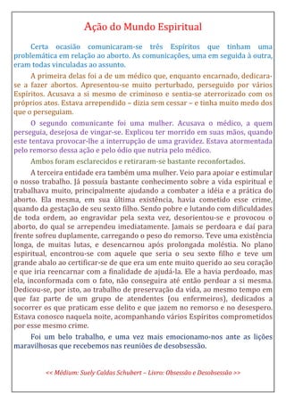 Ação do Mundo Espiritual
Certa ocasião comunicaram-se três Espíritos que tinham uma
problemática em relação ao aborto. As comunicações, uma em seguida à outra,
eram todas vinculadas ao assunto.
A primeira delas foi a de um médico que, enquanto encarnado, dedicara-
se a fazer abortos. Apresentou-se muito perturbado, perseguido por vários
Espíritos. Acusava a si mesmo de criminoso e sentia-se aterrorizado com os
próprios atos. Estava arrependido – dizia sem cessar – e tinha muito medo dos
que o perseguiam.
O segundo comunicante foi uma mulher. Acusava o médico, a quem
perseguia, desejosa de vingar-se. Explicou ter morrido em suas mãos, quando
este tentava provocar-lhe a interrupção de uma gravidez. Estava atormentada
pelo remorso dessa ação e pelo ódio que nutria pelo médico.
Ambos foram esclarecidos e retiraram-se bastante reconfortados.
A terceira entidade era também uma mulher. Veio para apoiar e estimular
o nosso trabalho. Já possuía bastante conhecimento sobre a vida espiritual e
trabalhava muito, principalmente ajudando a combater a idéia e a prática do
aborto. Ela mesma, em sua última existência, havia cometido esse crime,
quando da gestação de seu sexto filho. Sendo pobre e lutando com dificuldades
de toda ordem, ao engravidar pela sexta vez, desorientou-se e provocou o
aborto, do qual se arrependeu imediatamente. Jamais se perdoara e daí para
frente sofreu duplamente, carregando o peso do remorso. Teve uma existência
longa, de muitas lutas, e desencarnou após prolongada moléstia. No plano
espiritual, encontrou-se com aquele que seria o seu sexto filho e teve um
grande abalo ao certificar-se de que era um ente muito querido ao seu coração
e que iria reencarnar com a finalidade de ajudá-la. Ele a havia perdoado, mas
ela, inconformada com o fato, não conseguira até então perdoar a si mesma.
Dedicou-se, por isto, ao trabalho de preservação da vida, ao mesmo tempo em
que faz parte de um grupo de atendentes (ou enfermeiros), dedicados a
socorrer os que praticam esse delito e que jazem no remorso e no desespero.
Estava conosco naquela noite, acompanhando vários Espíritos comprometidos
por esse mesmo crime.
Foi um belo trabalho, e uma vez mais emocionamo-nos ante as lições
maravilhosas que recebemos nas reuniões de desobsessão.
<< Médium: Suely Caldas Schubert – Livro: Obsessão e Desobsessão >>
 