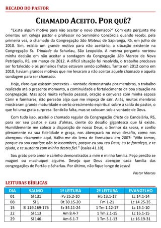 RECADO DO PASTOR
CCHHAAMMAADDOO AACCEEIITTOO.. PPOORR QQUUÊÊ??
“Existe algum motivo para não aceitar o novo chamado?” Com esta pergunta me
orientou um colega pastor e professor no Seminário Concórdia quando recebi, pela
primeira vez, o chamado da Congregação São Mateus de Sapiranga, RS, em julho de
2010. Sim, existia um grande motivo para não aceitá-lo, a situação existente na
Congregação Ss. Trindade da Scharlau, São Leopoldo. A mesma pergunta norteou
minha decisão em não aceitar a sondagem da Congregação São Marcos de Nova
Petrópolis, RS, em março de 2012. A difícil situação foi resolvida, o trabalho precisava
ser fortalecido e os primeiros frutos estavam sendo colhidos. Tanto em 2012 como em
2010, haviam grandes motivos que me levaram a não aceitar aquele chamado e aquela
sondagem para ser chamado.
Hoje, claro que existem pretextos – vontade demonstrada por membros, o trabalho
realizado até o presente momento, a continuidade e fortalecimento da boa situação na
congregação. Mas após muita reflexão pessoal, oração e conversa com minha esposa
Cárin e familiares, não percebo algo que me impeça de sair. Aliás, muitos membros
mostraram grande maturidade e certo crescimento espiritual sobre a saída do pastor, o
que foi uma grata surpresa. Sentirão falta, mas se colocam sob a vontade de Deus.
Com tudo isso, aceitei o chamado regular da Congregação Cristo de Candelária, RS,
para ser seu pastor e cura d’almas, ciente do desafio gigantesco que lá existe.
Humildemente me coloco a disposição de nosso Deus, o Senhor da seara, e confio
plenamente na sua fidelidade e graça, nos abençoará no novo desafio, como nos
abençoou ricamente aqui. Valho-me do lema de formatura em 2007: “Não temas,
porque eu sou contigo; não te assombres, porque eu sou teu Deus; eu te fortaleço, e te
ajudo, e te sustento com minha destra fiel.” (Isaías 41.10).
Sou grato pelo amor e carinho demonstrados a mim e minha família. Peço perdão se
magoei ou machuquei alguém. Desejo que Deus abençoe cada família das
congregações de Portão e Scharlau. Por último, não fique longe de Jesus!
Pastor Marcos
LEITURAS BÍBLICAS
DIA SALMO 1ª LEITURA 2ª LEITURA EVANGELHO
01 Sl 131 Pv 25.2-10 Hb 13.1-17 Lc 14.1-14
08 Sl 1 Dt 30.15-20 Fm 1-21 Lc 14.25-35
15 Sl 119.169-176 Ez 34.11-24 1 Tm 1.12-17 Lc 15.1-10
22 Sl 113 Am 8.4-7 1 Tm 2.1-15 Lc 16.1-15
29 Sl 146 Am 6.1-7 1 Tm 3.1-13 Lc 16.19-31
 