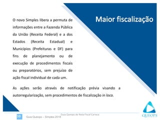 Guia Queops de Nota Fiscal Carioca
O novo Simples libera a permuta de
informações entre a Fazenda Pública
da União (Receita Federal) e a dos
Estados (Receita Estadual) e
Municípios (Prefeituras e DF) para
fins de planejamento ou de
execução de procedimentos fiscais
ou preparatórios, sem prejuízo de
ação fiscal individual de cada um.
Guia Quéops – Simples 201810
As ações serão através de notificação prévia visando a
autorregularização, sem procedimentos de fiscalização in loco.
 
