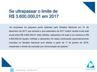 As empresas de pequeno porte optantes pelo Simples Nacional em 31 de
dezembro de 2017 que durante o ano-calendário de 2017 auferir receita bruta total
anual entre R$ 3.600.000,01 (três milhões, seiscentos mil reais e um centavo) e R$
4.800.000,00 (quatro milhões e oitocentos mil reais) continuarão automaticamente
incluídas no Simples Nacional com efeitos a partir de 1º de janeiro de 2018,
ressalvado o direito de exclusão por comunicação da optante.”
Guia Quéops – Simples 201811
 