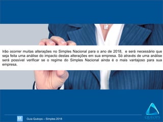 Guia Quéops – Simples 201812
Irão ocorrer muitas alterações no Simples Nacional para o ano de 2018, e será necessário que
seja feita uma análise do impacto destas alterações em sua empresa. Só através de uma análise
será possível verificar se o regime do Simples Nacional ainda é o mais vantajoso para sua
empresa.
 