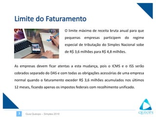 O limite máximo de receita bruta anual para que
pequenas empresas participem do regime
especial de tributação do Simples Nacional sobe
de R$ 3,6 milhões para R$ 4,8 milhões.
Guia Quéops – Simples 20183
As empresas devem ficar atentas a esta mudança, pois o ICMS e o ISS serão
cobrados separado do DAS e com todas as obrigações acessórias de uma empresa
normal quando o faturamento exceder R$ 3,6 milhões acumulados nos últimos
12 meses, ficando apenas os impostos federais com recolhimento unificado.
 