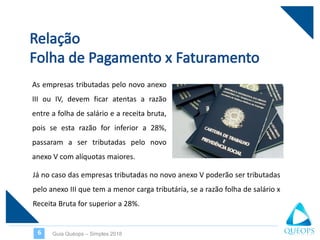 As empresas tributadas pelo novo anexo
III ou IV, devem ficar atentas a razão
entre a folha de salário e a receita bruta,
pois se esta razão for inferior a 28%,
passaram a ser tributadas pelo novo
anexo V com alíquotas maiores.
Guia Quéops – Simples 20186
Já no caso das empresas tributadas no novo anexo V poderão ser tributadas
pelo anexo III que tem a menor carga tributária, se a razão folha de salário x
Receita Bruta for superior a 28%.
 