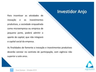 Para incentivar as atividades de
inovação e os investimentos
produtivos, a sociedade enquadrada
como microempresa ou empresa de
pequeno porte, poderá admitir o
aporte de capital, que não integrará
o capital social da empresa.
Guia Quéops – Simples 20187
As finalidades de fomento a inovação e investimentos produtivos
deverão constar no contrato de participação, com vigência não
superior a sete anos.
 