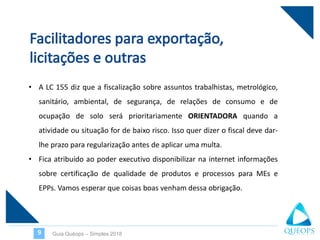 Guia Quéops – Simples 20189
• A LC 155 diz que a fiscalização sobre assuntos trabalhistas, metrológico,
sanitário, ambiental, de segurança, de relações de consumo e de
ocupação de solo será prioritariamente ORIENTADORA quando a
atividade ou situação for de baixo risco. Isso quer dizer o fiscal deve dar-
lhe prazo para regularização antes de aplicar uma multa.
• Fica atribuído ao poder executivo disponibilizar na internet informações
sobre certificação de qualidade de produtos e processos para MEs e
EPPs. Vamos esperar que coisas boas venham dessa obrigação.
 