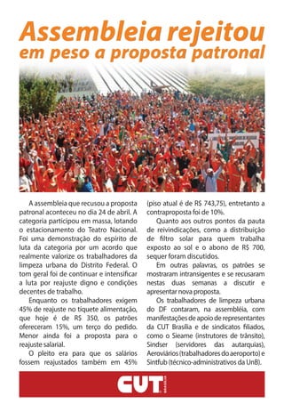Assembleia rejeitou
em peso a proposta patronal
A assembleia que recusou a proposta
patronal aconteceu no dia 24 de abril. A
categoria participou em massa, lotando
o estacionamento do Teatro Nacional.
Foi uma demonstração do espírito de
luta da categoria por um acordo que
realmente valorize os trabalhadores da
limpeza urbana do Distrito Federal. O
tom geral foi de continuar e intensificar
a luta por reajuste digno e condições
decentes de trabalho.
Enquanto os trabalhadores exigem
45% de reajuste no tíquete alimentação,
que hoje é de R$ 350, os patrões
ofereceram 15%, um terço do pedido.
Menor ainda foi a proposta para o
reajuste salarial.
O pleito era para que os salários
fossem reajustados também em 45%
(piso atual é de R$ 743,75), entretanto a
contraproposta foi de 10%.
Quanto aos outros pontos da pauta
de reivindicações, como a distribuição
de filtro solar para quem trabalha
exposto ao sol e o abono de R$ 700,
sequer foram discutidos.
Em outras palavras, os patrões se
mostraram intransigentes e se recusaram
nestas duas semanas a discutir e
apresentar nova proposta.
Os trabalhadores de limpeza urbana
do DF contaram, na assembléia, com
manifestaçõesdeapoioderepresentantes
da CUT Brasília e de sindicatos filiados,
como o Sieame (instrutores de trânsito),
Sindser (servidores das autarquias),
Aeroviários(trabalhadoresdoaeroporto)e
Sintfub (técnico-administrativos da UnB).
 