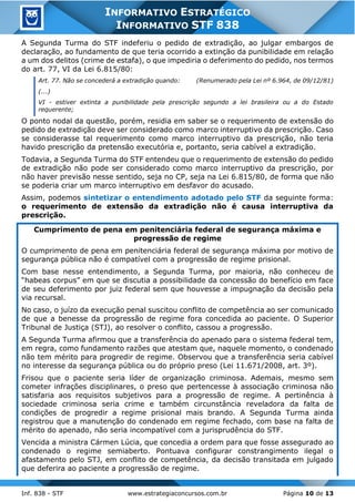 Inf. 838 - STF www.estrategiaconcursos.com.br Página 10 de 13
INFORMATIVO ESTRATÉGICO
INFORMATIVO STF 838
A Segunda Turma do STF indeferiu o pedido de extradição, ao julgar embargos de
declaração, ao fundamento de que teria ocorrido a extinção da punibilidade em relação
a um dos delitos (crime de estafa), o que impediria o deferimento do pedido, nos termos
do art. 77, VI da Lei 6.815/80:
Art. 77. Não se concederá a extradição quando: (Renumerado pela Lei nº 6.964, de 09/12/81)
(...)
VI - estiver extinta a punibilidade pela prescrição segundo a lei brasileira ou a do Estado
requerente;
O ponto nodal da questão, porém, residia em saber se o requerimento de extensão do
pedido de extradição deve ser considerado como marco interruptivo da prescrição. Caso
se considerasse tal requerimento como marco interruptivo da prescrição, não teria
havido prescrição da pretensão executória e, portanto, seria cabível a extradição.
Todavia, a Segunda Turma do STF entendeu que o requerimento de extensão do pedido
de extradição não pode ser considerado como marco interruptivo da prescrição, por
não haver previsão nesse sentido, seja no CP, seja na Lei 6.815/80, de forma que não
se poderia criar um marco interruptivo em desfavor do acusado.
Assim, podemos sintetizar o entendimento adotado pelo STF da seguinte forma:
o requerimento de extensão da extradição não é causa interruptiva da
prescrição.
Cumprimento de pena em penitenciária federal de segurança máxima e
progressão de regime
O cumprimento de pena em penitenciária federal de segurança máxima por motivo de
segurança pública não é compatível com a progressão de regime prisional.
Com base nesse entendimento, a Segunda Turma, por maioria, não conheceu de
“habeas corpus” em que se discutia a possibilidade da concessão do benefício em face
de seu deferimento por juiz federal sem que houvesse a impugnação da decisão pela
via recursal.
No caso, o juízo da execução penal suscitou conflito de competência ao ser comunicado
de que a benesse da progressão de regime fora concedida ao paciente. O Superior
Tribunal de Justiça (STJ), ao resolver o conflito, cassou a progressão.
A Segunda Turma afirmou que a transferência do apenado para o sistema federal tem,
em regra, como fundamento razões que atestam que, naquele momento, o condenado
não tem mérito para progredir de regime. Observou que a transferência seria cabível
no interesse da segurança pública ou do próprio preso (Lei 11.671/2008, art. 3º).
Frisou que o paciente seria líder de organização criminosa. Ademais, mesmo sem
cometer infrações disciplinares, o preso que pertencesse à associação criminosa não
satisfaria aos requisitos subjetivos para a progressão de regime. A pertinência à
sociedade criminosa seria crime e também circunstância reveladora da falta de
condições de progredir a regime prisional mais brando. A Segunda Turma ainda
registrou que a manutenção do condenado em regime fechado, com base na falta de
mérito do apenado, não seria incompatível com a jurisprudência do STF.
Vencida a ministra Cármen Lúcia, que concedia a ordem para que fosse assegurado ao
condenado o regime semiaberto. Pontuava configurar constrangimento ilegal o
afastamento pelo STJ, em conflito de competência, da decisão transitada em julgado
que deferira ao paciente a progressão de regime.
 