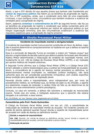Inf. 838 - STF www.estrategiaconcursos.com.br Página 12 de 13
INFORMATIVO ESTRATÉGICO
INFORMATIVO STF 838
Assim, o que o STF decidiu foi que aqueles presos que tenham sido transferidos por
razões de segurança pública não fazem jus ao benefício da progressão de regime.
Por fim, o STF sustentou, ainda, que o condenado seria líder de uma organização
criminosa, o que configura crime, circunstância que também evidencia a ausência de
condições para a progressão de regime.
Assim, podemos sintetizar o entendimento do STF da seguinte forma: não faz jus
ao benefício da progressão de regime o condenado que esteja cumprindo pena em
penitenciária federal de segurança máxima por motivo de segurança pública ou que
integre organização criminosa, pois tais circunstâncias evidenciam a ausência dos
requisitos subjetivos para a progressão de regime prisional.
4 - Direito Processual Penal Militar
Incidente de insanidade mental e obrigatoriedade
O incidente de insanidade mental é prova pericial constituída em favor da defesa. Logo,
não é possível determiná-lo compulsoriamente na hipótese em que a defesa se oponha
à sua realização.
Essa é a conclusão da Segunda Turma ao conceder a ordem em “habeas corpus” que
discutiu a legitimidade de decisão judicial que deferira pedido formulado pelo Ministério
Público Militar determinando a instauração de incidente de insanidade mental, com
fundamento no art. 156 do Código de Processo Penal Militar (CPPM), a ser realizado
por peritos médicos de hospital castrense.
A Segunda Turma afirmou que o Código Penal Militar (CPM) e o Código Penal (CP)
teriam adotado o critério biopsicológico para a análise da inimputabilidade do acusado.
Assim, a circunstância de o agente ter doença mental provisória ou definitiva, ou
desenvolvimento mental incompleto ou retardado (critério biológico), não seria
suficiente para ele ser considerado penalmente inimputável, sem análise específica
dessa condição para aplicação da legislação penal.
Havendo dúvida sobre a imputabilidade, seria indispensável que, por meio de
procedimento médico, se verificasse que, ao tempo da ação ou da omissão, o agente
era totalmente incapaz de entender o caráter ilícito do fato ou de determinar-se de
acordo com esse entendimento (critério psicológico).
Contudo, no caso em comento, a defesa não solicitara a realização do mencionado
exame. Tendo isso em conta, o Colegiado asseverou que o paciente não estaria
obrigado a se submeter a esse exame.
HC 133.078/RJ, rel. min. Cármen Lúcia, julgamento em 6-9-2016.
Comentários pelo Prof. Paulo Guimarães:
O Código de Processo Penal Militar prevê, em seu art. 156, a possibilidade de
instauração do incidente de insanidade mental do acusado. Tal incidente consiste em
pedido de perícia aplicável quando houver dúvida a respeito da imputabilidade penal
do acusado em razão de doença ou deficiência mental.
Dúvida a respeito de imputabilidade
Art. 156. Quando, em virtude de doença ou deficiência mental, houver dúvida a respeito da
imputabilidade penal do acusado, será êle submetido a perícia médica.
Ordenação de perícia
 
