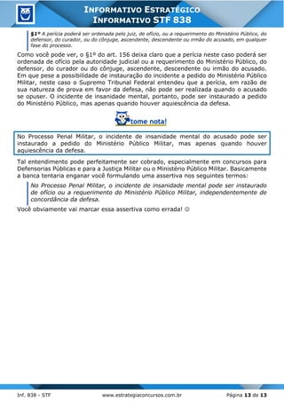 Inf. 838 - STF www.estrategiaconcursos.com.br Página 13 de 13
INFORMATIVO ESTRATÉGICO
INFORMATIVO STF 838
§1º A perícia poderá ser ordenada pelo juiz, de ofício, ou a requerimento do Ministério Público, do
defensor, do curador, ou do cônjuge, ascendente, descendente ou irmão do acusado, em qualquer
fase do processo.
Como você pode ver, o §1º do art. 156 deixa claro que a perícia neste caso poderá ser
ordenada de ofício pela autoridade judicial ou a requerimento do Ministério Público, do
defensor, do curador ou do cônjuge, ascendente, descendente ou irmão do acusado.
Em que pese a possibilidade de instauração do incidente a pedido do Ministério Público
Militar, neste caso o Supremo Tribunal Federal entendeu que a perícia, em razão de
sua natureza de prova em favor da defesa, não pode ser realizada quando o acusado
se opuser. O incidente de insanidade mental, portanto, pode ser instaurado a pedido
do Ministério Público, mas apenas quando houver aquiescência da defesa.
No Processo Penal Militar, o incidente de insanidade mental do acusado pode ser
instaurado a pedido do Ministério Público Militar, mas apenas quando houver
aquiescência da defesa.
Tal entendimento pode perfeitamente ser cobrado, especialmente em concursos para
Defensorias Públicas e para a Justiça Militar ou o Ministério Público Militar. Basicamente
a banca tentaria enganar você formulando uma assertiva nos seguintes termos:
No Processo Penal Militar, o incidente de insanidade mental pode ser instaurado
de ofício ou a requerimento do Ministério Público Militar, independentemente de
concordância da defesa.
Você obviamente vai marcar essa assertiva como errada! 
 