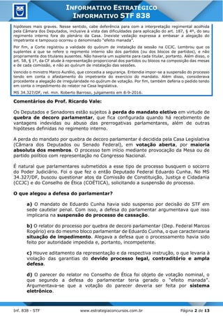 Inf. 838 - STF www.estrategiaconcursos.com.br Página 2 de 13
INFORMATIVO ESTRATÉGICO
INFORMATIVO STF 838
hipóteses mais graves. Nesse sentido, cabe deferência para com a interpretação regimental acolhida
pela Câmara dos Deputados, inclusive à vista das dificuldades para aplicação do art. 187, § 4º, do seu
regimento interno fora do plenário da Casa. Inexiste vedação expressa a embasar a alegação do
impetrante e tampouco ocorreu o denominado “efeito manada”.
Por fim, a Corte registrou a validade do quórum de instalação da sessão na CCJC. Lembrou que os
suplentes a que se refere o regimento interno são dos partidos (ou dos blocos de partidos), e não
propriamente dos titulares ausentes. Não haveria um suplente para cada titular, portanto. Além disso, o
art. 58, § 1º, da CF alude à representação proporcional dos partidos ou blocos na composição das mesas
e de cada comissão, e não ao quórum de instalação das sessões.
Vencido o ministro Marco Aurélio, que concedia a segurança. Entendia impor-se a suspensão do processo
tendo em conta o afastamento do impetrante do exercício do mandato. Além disso, considerava
procedente a alegação de irregularidade no quórum de votação. Por fim, também deferia o pedido tendo
em conta o impedimento do relator na Casa legislativa.
MS 34.327/DF, rel. min. Roberto Barroso, julgamento em 8-9-2016.
Comentários do Prof. Ricardo Vale:
Os Deputados e Senadores estão sujeitos à perda do mandato eletivo em virtude de
quebra de decoro parlamentar, que fica configurada quando há recebimento de
vantagens indevidas ou abuso das prerrogativas parlamentares, além de outras
hipóteses definidas no regimento interno.
A perda do mandato por quebra de decoro parlamentar é decidida pela Casa Legislativa
(Câmara dos Deputados ou Senado Federal), em votação aberta, por maioria
absoluta dos membros. O processo tem início mediante provocação da Mesa ou de
partido político com representação no Congresso Nacional.
É natural que parlamentares submetidos a esse tipo de processo busquem o socorro
do Poder Judiciário. Foi o que fez o então Deputado Federal Eduardo Cunha. No MS
34.327/DF, buscou questionar atos da Comissão de Constituição, Justiça e Cidadania
(CCJC) e do Conselho de Ética (COÉTICA), solicitando a suspensão do processo.
O que alegou a defesa do parlamentar?
a) O mandato de Eduardo Cunha havia sido suspenso por decisão do STF em
sede cautelar penal. Com isso, a defesa do parlamentar argumentava que isso
implicaria na suspensão do processo de cassação.
b) O relator do processo por quebra de decoro parlamentar (Dep. Federal Marcos
Rogério) era do mesmo bloco parlamentar de Eduardo Cunha, o que caracterizaria
situação de impedimento. Alegava a defesa que o processamento havia sido
feito por autoridade impedida e, portanto, incompetente.
c) Houve aditamento da representação e da respectiva instrução, o que levaria à
violação das garantias do devido processo legal, contraditório e ampla
defesa.
d) O parecer do relator no Conselho de Ética foi objeto de votação nominal, o
que segundo a defesa do parlamentar teria gerado o “efeito manada”.
Argumentava-se que a votação do parecer deveria ser feita por sistema
eletrônico.
 