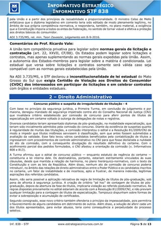 Inf. 838 - STF www.estrategiaconcursos.com.br Página 5 de 13
INFORMATIVO ESTRATÉGICO
INFORMATIVO STF 838
pela União e a partir dos princípios da razoabilidade e proporcionalidade. O ministro Celso de Mello
enfatizava que o diploma legislativo em comento teria sido editado de modo plenamente legítimo, no
âmbito de sua própria competência normativa, e responderia, também, no plano material, a exigência
que a Constituição imporia a todos os entes da Federação, no sentido de tornar viável e efetiva a proteção
aos diretos básicos do consumidor.
ADI 3.735/MS, rel. min. Teori Zavascki, julgamento em 8-9-2016.
Comentários do Prof. Ricardo Vale:
A União tem competência privativa para legislar sobre normas gerais de licitação e
contratação (art. 22, XXVII, CF/88). Os Estados podem legislar sobre licitações e
contratos, mas apenas suplementando as normas gerais expedidas pela União. Assim,
a autonomia dos Estados-membros para legislar sobre a matéria é condicionada. Lei
estadual que versa sobre licitações e contratos somente será válida caso seja
compatível com as normas gerais estabelecidas pela União.
Na ADI 3.735/MS, o STF declarou a inconstitucionalidade de lei estadual do Mato
Grosso do Sul que exigia Certidão de Violação aos Direitos do Consumidor
(CVDC) dos interessados em participar de licitações e em celebrar contratos
com órgãos e entidades estaduais.
2 – Direito Administrativo
Concurso público e suspeita de irregularidade de titulação - 4
Com base no princípio da segurança jurídica, a Primeira Turma, em conclusão de julgamento e por
maioria, denegou mandado de segurança impetrado contra ato do Conselho Nacional de Justiça (CNJ)
que invalidara critério estabelecido por comissão de concurso para aferir pontos de títulos de
especialização em certame voltado à outorga de delegações de notas e registros.
Diversos candidatos teriam apresentado diplomas de pós-graduação, na modalidade especialização, que
teriam sido inicialmente admitidos pela comissão do concurso. Diante da existência de suspeitas quanto
à regularidade de muitas das titulações, a comissão interpretou o edital e a Resolução 81/2009/CNJ de
modo a impedir que títulos inidôneos servissem à classificação, sem que antes fossem submetidos a
avaliação da validade. Esse fato levou vários candidatos beneficiados pela contabilização de títulos a
ingressarem com procedimentos de controle administrativo no CNJ para que fosse declarada a nulidade
do ato da comissão, com a consequente divulgação do resultado definitivo do certame. Com o
acolhimento parcial dos pedidos formulados, o CNJ afastou a orientação da comissão (v. Informativos
808 e 813).
A Turma afirmou que o edital de concurso público — enquanto estatuto de regência do certame —
constituiria a lei interna dele. Os destinatários, portanto, estariam estritamente vinculados às suas
cláusulas, desde que mantida a relação de harmonia, no plano hierárquico-normativo, com o texto da
Constituição e com as leis da República. Além disso, nenhum ato de comissão de concurso poderia
introduzir, no âmbito das relações de direito administrativo entre o Poder Público e os candidatos inscritos
no certame, um fator de instabilidade e de incerteza, apto a frustrar, de maneira indevida, legítimas
aspirações dos referidos candidatos.
Assim, não seria possível a aplicação retroativa de regra de limitação de títulos de pós-graduação, sob
pena de afronta à segurança jurídica. A criação de critério “ad hoc” de contagem de títulos de pós-
graduação, depois da abertura da fase de títulos, implicaria violação ao referido postulado normativo. As
regras dispostas previamente no edital estariam de acordo com a Resolução 81/2009/CNJ, e não previam
qualquer limitação para a contagem de títulos de especialização. Tampouco dispunham sobre formas de
evitar a sobreposição e acumulação de certificados.
Segundo consignado, esse novo critério também ofenderia o princípio da impessoalidade, pois permitiria
o favorecimento de alguns candidatos em detrimento de outros. Além disso, a solução de aferir cada um
dos títulos apresentados, para evitar abusos, teria como consequência a perpetuidade do processo
seletivo.
 