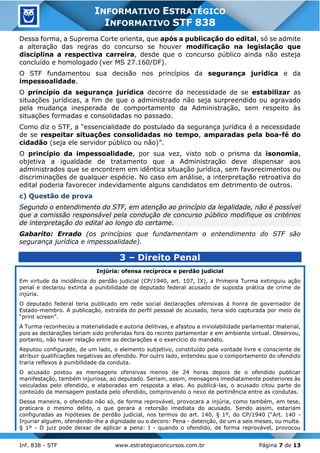 Inf. 838 - STF www.estrategiaconcursos.com.br Página 7 de 13
INFORMATIVO ESTRATÉGICO
INFORMATIVO STF 838
Dessa forma, a Suprema Corte orienta, que após a publicação do edital, só se admite
a alteração das regras do concurso se houver modificação na legislação que
disciplina a respectiva carreira, desde que o concurso público ainda não esteja
concluído e homologado (ver MS 27.160/DF).
O STF fundamentou sua decisão nos princípios da segurança jurídica e da
impessoalidade.
O princípio da segurança jurídica decorre da necessidade de se estabilizar as
situações jurídicas, a fim de que o administrado não seja surpreendido ou agravado
pela mudança inesperada de comportamento da Administração, sem respeito às
situações formadas e consolidadas no passado.
Como diz o STF, a “essencialidade do postulado da segurança jurídica é a necessidade
de se respeitar situações consolidadas no tempo, amparadas pela boa-fé do
cidadão (seja ele servidor público ou não)”.
O princípio da impessoalidade, por sua vez, visto sob o prisma da isonomia,
objetiva a igualdade de tratamento que a Administração deve dispensar aos
administrados que se encontrem em idêntica situação jurídica, sem favorecimentos ou
discriminações de qualquer espécie. No caso em análise, a interpretação retroativa do
edital poderia favorecer indevidamente alguns candidatos em detrimento de outros.
c) Questão de prova
Segundo o entendimento do STF, em atenção ao princípio da legalidade, não é possível
que a comissão responsável pela condução de concurso público modifique os critérios
de interpretação do edital ao longo do certame.
Gabarito: Errado (os princípios que fundamentam o entendimento do STF são
segurança jurídica e impessoalidade).
3 – Direito Penal
Injúria: ofensa recíproca e perdão judicial
Em virtude da incidência do perdão judicial (CP/1940, art. 107, IX), a Primeira Turma extinguiu ação
penal e declarou extinta a punibilidade de deputado federal acusado de suposta prática de crime de
injúria.
O deputado federal teria publicado em rede social declarações ofensivas à honra de governador de
Estado-membro. A publicação, extraída do perfil pessoal do acusado, teria sido capturada por meio de
“print screen”.
A Turma reconheceu a materialidade e autoria delitivas, e afastou a inviolabilidade parlamentar material,
pois as declarações teriam sido proferidas fora do recinto parlamentar e em ambiente virtual. Observou,
portanto, não haver relação entre as declarações e o exercício do mandato.
Reputou configurado, de um lado, o elemento subjetivo, constituído pela vontade livre e consciente de
atribuir qualificações negativas ao ofendido. Por outro lado, entendeu que o comportamento do ofendido
traria reflexos à punibilidade da conduta.
O acusado postou as mensagens ofensivas menos de 24 horas depois de o ofendido publicar
manifestação, também injuriosa, ao deputado. Seriam, assim, mensagens imediatamente posteriores às
veiculadas pelo ofendido, e elaboradas em resposta a elas. Ao publicá-las, o acusado citou parte do
conteúdo da mensagem postada pelo ofendido, comprovando o nexo de pertinência entre as condutas.
Dessa maneira, o ofendido não só, de forma reprovável, provocara a injúria, como também, em tese,
praticara o mesmo delito, o que gerara a retorsão imediata do acusado. Sendo assim, estariam
configuradas as hipóteses de perdão judicial, nos termos do art. 140, § 1º, do CP/1940 (“Art. 140 -
Injuriar alguém, ofendendo-lhe a dignidade ou o decoro: Pena - detenção, de um a seis meses, ou multa.
§ 1º - O juiz pode deixar de aplicar a pena: I - quando o ofendido, de forma reprovável, provocou
 