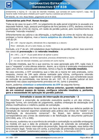 Inf. 838 - STF www.estrategiaconcursos.com.br Página 8 de 13
INFORMATIVO ESTRATÉGICO
INFORMATIVO STF 838
diretamente a injúria; II - no caso de retorsão imediata, que consista em outra injúria”). Logo, não
haveria razão moral para o Estado punir quem injuriou a pessoa que provocou.
AP 926/AC, rel. min. Rosa Weber, julgamento em 6-9-2016.
Comentários pelo Prof. Renan Araújo:
Trata-se de caso no qual o STF, no julgamento de ação penal originária (o acusado era
deputado federal, logo, possuía prerrogativa de foro perante o STF), declarou extinta a
punibilidade do crime de injúria, em razão do perdão judicial, pelo reconhecimento da
chamada “retorsão imediata”.
Diferentemente da calúnia e da difamação, a tipificação do crime de injúria não busca
proteger a honra objetiva, mas a honra subjetiva do ofendido. Nos termos do art.
140 do CP:
Art. 140 - Injuriar alguém, ofendendo-lhe a dignidade ou o decoro:
Pena - detenção, de um a seis meses, ou multa.
Contudo, o § 1° do art. 140 estabelece duas hipóteses de perdão judicial. Isso ocorrerá
nos casos de provocação e de retorsão imediata:
Art. 140 (...) § 1º - O juiz pode deixar de aplicar a pena:
I - quando o ofendido, de forma reprovável, provocou diretamente a injúria;
II - no caso de retorsão imediata, que consista em outra injúria.
A retorsão imediata, que foi o que ocorreu no caso apreciado pelo STF, nada mais é
que a “resposta” a uma ofensa anterior. Assim, se a injúria é praticada imediatamente
após uma ofensa realizada pelo ofendido, temos a figura da retorsão imediata.
No caso concreto, o STF considerou que o fato de a injúria ter sido praticada, como
resposta, menos de 24h após ofensa realizada pela vítima, configuraria retorsão
imediata. Em tal caso, o agente deve receber o perdão judicial, que considerada causa
de extinção da punibilidade, nos termos do art. 107, IX. O perdão judicial só tem
cabimento nos casos expressamente previstos em lei, como o presente.
Assim, podemos sintetizar o entendimento do STF da seguinte forma:
A injúria praticada como resposta a ofensa anterior, quando realizada dentro
de um razoável espaço de tempo, configura retorsão imediata e, portanto,
gera a necessidade de aplicação do perdão judicial.
Extradição e causas de interrupção da prescrição - 2
Por reconhecer a prescrição da pretensão executória quanto a um dos crimes, a
Segunda Turma, em conclusão de julgamento, acolheu embargos de declaração com
efeitos modificativos e indeferiu pedido de extradição.
Os embargos declaratórios foram opostos em face de acórdão que deferira pedido de
extradição de nacional espanhol condenado pela prática dos crimes de “estafa” e de
“falsificação de documento comercial”. No Brasil, tais delitos encontram
correspondência aos crimes de estelionato e de falsificação de documento particular
(CP/1940, arts. 171 e 298).
No recurso, sustentou-se a ocorrência de omissão e contradição no acórdão embargado
na medida em que a data do protocolo do pedido de extensão da extradição foi
considerada como marco interruptivo da prescrição. Segundo alegado, essa baliza não
teria amparo legal. Tendo isso em conta, a prescrição da pretensão executória quanto
ao crime de “estafa” (estelionato) estaria configurada (v. Informativo 837).
 